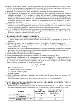 m. estiver fazendo uso de qualquer tipo de aparelho eletrônico ou de comunicação (bip, telefone celular,
relógios de qualquer espécie, agenda eletrônica, notebook, palmtop, receptor, gravador, smartphone ou
outros equipamentos similares), bem como protetores auriculares;
n. perturbar, de qualquer modo, a ordem dos trabalhos, incorrendo em comportamento indevido.
6.29. Recomenda-se ao candidato, no dia da realização da prova, não levar nenhum dos aparelhos
indicados nas alíneas “l” e “m” do item 6.28. Caso seja necessário o candidato portar algum desses
aparelhos eletrônicos, estes deverão ser acondicionados, no momento da identificação, em
embalagem específica a ser fornecida pela Fundação VUNESP exclusivamente para tal fim, devendo
permanecer desligado, sem bateria e embaixo da mesa/carteira durante toda a aplicação da prova,
com o visor para baixo.
6.30. Os demais pertences pessoais dos candidatos, tais como: bolsas, sacolas, bonés, chapéus, gorros ou
similares, óculos escuros e protetores auriculares, serão acomodados, no chão, em baixo da carteira
ou da mesa do próprio candidato, onde deverão permanecer até o término da prova.
6.30.1. A Fundação VUNESP e a Secretaria Municipal de Segurança Urbana não se responsabilizarão por
perda ou extravio de documentos, objetos ou equipamentos eletrônicos ocorridos no local de
realização das provas, nem por danos neles causados.
VII. DO JULGAMENTO DA PROVA OBJETIVA
7.1. A prova objetiva será corrigida por meio de processamento eletrônico.
7.2. A prova objetiva será estatisticamente avaliada de acordo com o desempenho do grupo a ela
submetido.
7.3. Considera-se grupo o total de candidatos presentes à prova objetiva do respectivo cargo/sexo.
7.4. Na avaliação da prova, será utilizado o escore padronizado, com média igual a 50 (cinquenta) e
desvio padrão igual a 10 (dez).
7.5. Esta padronização da nota da prova tem por finalidade avaliar o desempenho do candidato em relação
aos demais, permitindo que a posição relativa de cada candidato reflita sua classificação na prova.
7.6. Na avaliação da prova do Concurso Público:
a. é contado o total de acertos de cada candidato na prova;
b. são calculadas a média e o desvio padrão dos acertos de todos os candidatos na prova;
c. é transformado o total de acertos de cada candidato em nota padronizada (NP). Para isso, calcula-se a
diferença entre o total de acertos do candidato na prova (A) e a média de acertos do grupo na prova
(X ), divide-se essa diferença pelo desvio padrão (s) do grupo da prova, multiplica-se o resultado por 10
(dez) e soma-se 50 (cinquenta), de acordo com a fórmula:
s
xA
NP

 x 10 + 50
NP = Nota Padronizada
A = Número de acertos do candidato
X = Média de acertos do grupo
s = Desvio padrão
7.7. Será considerando habilitado o candidato que obtiver total de pontos igual ou superior a 50
(cinquenta).
7.8. Os candidatos não habilitados na prova objetiva serão excluídos do Concurso Público.
VIII. DA REALIZAÇÃO DA AFERIÇÃO DE ALTURA E DO TESTE DE APTIDÃO FÍSICA E
DA AVALIAÇÃO PSICOLÓGICA
8.1. Serão convocados para a aferição de altura e os testes de aptidão física – TAF e para a avaliação
psicológica os candidatos mais bem classificados na prova objetiva conforme adiante estabelecido:
CARGOS
Nº DE
CONVOCADOS
LISTA GERAL
Nº DE CONVOCADOS
CANDIDATOS COM
DEFICIÊNCIA
Guarda Civil Metropolitano – 3ª Classe –
GCM Feminino
1.710 90
Guarda Civil Metropolitano – 3ª Classe –
GCM Masculino
3.990 210
 