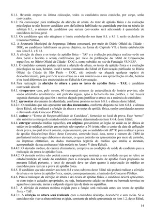 14
8.1.1. Havendo empate na última colocação, todos os candidatos nesta condição, por cargo, serão
convocados.
8.1.2. Na convocação para realização da aferição de altura, do teste de aptidão física e da avaliação
psicológica se não houver candidato com deficiência habilitado na quantidade prevista na tabela do
subitem 8.1., o número de candidatos que seriam convocados será adicionado à quantidade de
candidatos da lista geral.
8.1.3. Os candidatos que não atingirem o limite estabelecido nos itens 8.1. e 8.1.1. serão excluídos do
Concurso Público.
8.2. A Secretaria Municipal de Segurança Urbana convocará, por meio do Diário Oficial da Cidade -
DOC, os candidatos habilitados na prova objetiva, na forma do Capítulo VII, e limite estabelecido
nos itens 8.1. e 8.1.1.
8.3. A aferição de altura e os testes de aptidão física – TAF e a avaliação psicológica realizar-se-ão em
data, local e horário a serem confirmados por meio da publicação do Edital de Convocação
específico, no Diário Oficial da Cidade - DOC e, como subsídio, no site da Fundação VUNESP.
8.3.1. O candidato somente poderá realizar a aferição de altura, os testes de aptidão física e a avaliação
psicológica na data, horário, local e turma constantes do Edital de Convocação publicado no Diário
Oficial da Cidade de São Paulo – DOC, não podendo ser alegada qualquer espécie de
desconhecimento, para justificar o seu atraso ou a sua ausência ou a sua apresentação em dia, horário
e/ou local diferentes dos estabelecidos no Edital de Convocação.
8.4. Para realização da aferição de altura e para os testes de aptidão física – TAF, o candidato
convocado deverá:
8.4.1. comparecer com, pelo menos, 60 (sessenta) minutos de antecedência do horário previsto, não
sendo admitidos retardatários, sob pretexto algum, após o fechamento dos portões, e não haverá
segunda chamada seja qual for o motivo alegado para justificar o atraso ou a ausência do candidato;
8.4.2. apresentar documento de identidade, conforme previsto no item 6.8.1. e alíneas deste Edital;
8.4.2.1. O candidato que não apresentar um dos documentos, conforme disposto no item 6.8.1. e alíneas
deste Edital, não realizará a aferição de altura e os testes de aptidão física, sendo considerado ausente
e eliminado deste Concurso Público;
8.4.3. assinar o “Termo de Responsabilidade do Candidato”, fornecido no local da prova. Esse “termo”
não substitui a entrega do atestado médico conforme determinado no item 8.4.4. deste Edital;
8.4.4. entregar atestado médico específico, em original, proveniente de órgão de saúde ou de clínica de
saúde ou de médico, emitido em período não superior a 30 (trinta) dias a contar da data da aplicação
desta prova, no qual deverá constar, expressamente, que o candidato está APTO para realizar a prova
de aptidão física/esforço físico deste Concurso, contendo local, data, nome e número do CRM do
profissional médico que elaborou o atestado, os quais poderão ser apresentados por meio de carimbo,
ou impresso eletrônico, ou dados manuscritos legíveis do médico que emitiu o atestado,
acompanhado da sua assinatura (vide modelo no Anexo V deste Edital).
8.4.4.1. O atestado médico, de caráter eliminatório, comprova as condições de saúde do candidato para a
realização da prova de aptidão física.
8.4.4.2. O atestado médico não poderá conter expressão que restrinja a sua validade no que se refere ao
estado/condição de saúde do candidato para a execução dos testes de aptidão física propostos no
presente Edital; portanto, o texto do atestado deve ser claro quanto à autorização do médico ao
candidato para realizar a prova de aptidão física.
8.4.5. O candidato que não atender aos itens 8.4 e seus subitens deste Edital não poderá realizar a aferição
de altura e os testes de aptidão física, sendo, consequentemente, eliminado do Concurso Público.
8.4.6. Para a realização da aferição de altura e dos testes de aptidão física, o candidato deverá apresentar-
se com trajes e calçados apropriados, ou seja, basicamente calção ou shorts ou bermuda térmica ou
agasalho e camiseta, meias e calçando algum tipo de tênis ou sapatilhas.
8.4.7. A aferição da estatura mínima exigida para a função será realizada antes dos testes de aptidão
física - TAF.
8.4.7.1. A aferição de altura será realizada com o candidato descalço, descoberto e sem meias. Se o
candidato não tiver a altura mínima exigida, constante da tabela apresentada no item 1.2. deste Edital,
 