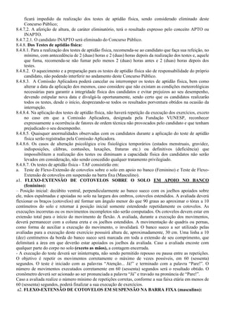 ficará impedido da realização dos testes de aptidão física, sendo considerado eliminado deste
Concurso Público;
8.4.7.2. A aferição de altura, de caráter eliminatório, terá o resultado expresso pelo conceito APTO ou
INAPTO.
8.4.7.2.1. O candidato INAPTO será eliminado do Concurso Público.
8.4.8. Dos Testes de aptidão física:
8.4.8.1. Para a realização dos testes de aptidão física, recomenda-se ao candidato que faça sua refeição, no
mínimo, com antecedência de 2 (duas) horas e 2 (duas) horas depois da realização dos testes e, aquele
que fuma, recomenda-se não fumar pelo menos 2 (duas) horas antes e 2 (duas) horas depois dos
testes.
8.4.8.2. O aquecimento e a preparação para os testes de aptidão física são de responsabilidade do próprio
candidato, não podendo interferir no andamento deste Concurso Público.
8.4.8.3. A Comissão Aplicadora poderá cancelar ou interromper os testes de aptidão física, bem como
alterar a data da aplicação dos mesmos, caso considere que não existam as condições meteorológicas
necessárias para garantir a integridade física dos candidatos e evitar prejuízos ao seu desempenho,
devendo estipular nova data e divulgá-la oportunamente, sendo certo que os candidatos realizarão
todos os testes, desde o início, desprezando-se todos os resultados porventura obtidos na ocasião da
interrupção.
8.4.8.4. Na aplicação dos testes de aptidão física, não haverá repetição da execução dos exercícios, exceto
no caso em que a Comissão Aplicadora, designada pela Fundação VUNESP, reconhecer
expressamente a ocorrência de fatores de ordem técnica não provocados pelo candidato e que tenham
prejudicado o seu desempenho.
8.4.8.5. Quaisquer anormalidades observadas com os candidatos durante a aplicação do teste de aptidão
física serão registradas pela Comissão Aplicadora.
8.4.8.6. Os casos de alteração psicológica e/ou fisiológica temporários (estados menstruais, gravidez,
indisposições, cãibras, contusões, luxações, fraturas etc.) ou definitivos (deficiência) que
impossibilitem a realização dos testes ou diminuam a capacidade física dos candidatos não serão
levados em consideração, não sendo concedido qualquer tratamento privilegiado.
8.4.8.7. Os testes de aptidão física - TAF consistirão em:
a. Teste de Flexo-Extensão de cotovelos sobre o solo em apoio no banco (Feminino) e Teste de Flexo-
Extensão de cotovelos em suspensão na barra fixa (Masculino).
a1. FLEXO-EXTENSÃO DE COTOVELOS SOBRE O SOLO EM APOIO NO BANCO
(feminino):
– Posição inicial: decúbito ventral, perpendicularmente ao banco sueco com os joelhos apoiados sobre
ele, mãos espalmadas e apoiadas no solo na largura dos ombros, cotovelos estendidos. A avaliada deverá
flexionar os braços (cotovelos) até formar um ângulo menor do que 90 graus ao aproximar o tórax a 10
centímetros do solo e retornar à posição inicial somente estendendo repetidamente os cotovelos. As
execuções incorretas ou os movimentos incompletos não serão computados. Os cotovelos devem estar em
extensão total para o início do movimento de flexão. A avaliada, durante a execução dos movimentos,
deverá permanecer com a coluna ereta e os joelhos estendidos. A movimentação de quadris ou pernas,
como forma de auxiliar a execução do movimento, o invalidará. O banco sueco a ser utilizado pelas
avaliadas para a execução deste exercício possuirá altura de, aproximadamente, 30 cm. Uma linha a 10
(dez) centímetros da borda do banco sueco será marcada em toda a extensão de seu comprimento, que
delimitará a área em que deverão estar apoiados os joelhos da avaliada. Caso a avaliada encoste com
qualquer parte do corpo no solo (exceto as mãos), a contagem encerrada.
- A execução do teste deverá ser ininterrupta, não sendo permitido repouso ou pausa entre as repetições.
O objetivo é repetir os movimentos corretamente o máximo de vezes possíveis, em 60 (sessenta)
segundos. O teste é iniciado com as palavras “Atenção... Já!” e terminado com a palavra “Pare!”. O
número de movimentos executados corretamente em 60 (sessenta) segundos será o resultado obtido. O
cronômetro deverá ser acionado ao ser pronunciada a palavra “Já” e travado na pronúncia de “Pare!”.
Caso a avaliada realize o número mínimo de repetições corretas, conforme a sua faixa etária em menos de
60 (sessenta) segundos, poderá finalizar a sua execução de exercícios.
a2. FLEXO-EXTENSÃO DE COTOVELOS EM SUSPENSÃO NA BARRA FIXA (masculino):
 