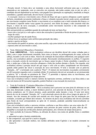 16
- Posição inicial: A barra deve ser instalada a uma altura horizontal suficiente para que o avaliado,
mantendo-se em suspensão, com os cotovelos em extensão, não tenha contato com os pés no solo; o
candidato deverá dependurar-se na barra, com pegada livre (pronação ou supinação), mantendo os braços
estendidos e, quando autorizado, deverá iniciar a execução.
- A execução: inicia-se o movimento com a flexão do braço até que o queixo ultrapasse a parte superior
da barra, estendendo novamente totalmente o braço e voltando à posição inicial, sendo assim, considerado
um movimento completo (uma flexão): o movimento só se completa com a total extensão dos braços e o
movimento é repetido tantas vezes quanto for possível, sem limite de tempo; a não extensão total dos
braços, e início de nova execução, é considerado como movimento incorreto e não computado no
desempenho do candidato.
Não será permitido ao candidato quando da realização do teste em barra fixa:
- tocar com o (os) pé (s) o solo após o início das execuções (é permitida a flexão de perna (s) para evitar o
toque do solo);
- receber qualquer tipo de ajuda física;
- utilizar luvas ou qualquer outro artifício para proteção das mãos;
- apoiar o queixo na barra;
- movimentos de quadril ou pernas, seja como auxílio, seja como tentativa de extensão da coluna cervical;
- repouso entre um movimento e outro.
b. Teste Abdominal (Masculino e Feminino);
b1. Teste ABDOMINAL – O(A) avaliado(a) coloca-se em decúbito dorsal (de costas voltadas para o
chão), com o corpo inteiramente estendido, bem como os braços, no prolongamento do corpo, acima da
cabeça, tocando o solo com as mãos. Através de contração da musculatura abdominal, sem qualquer outro
auxílio, o(a) avaliado(a) adotará a posição sentada, flexionando simultaneamente os joelhos. É requisito
para a execução correta do movimento que os braços sejam levados à frente estendidos e paralelos ao
solo, e ainda que a linha dos cotovelos ultrapasse a linha dos joelhos durante a flexão. Em seguida, o(a)
avaliado(a) retorna à posição inicial até que toque o solo com as mãos, completando um movimento,
quando então poderá dar início à execução de novo movimento. O teste é iniciado com as palavras
“Atenção... Já!” e terminado com a palavra “Pare!”. O número de movimentos executados corretamente
em 60 (sessenta) segundos será o resultado obtido. O cronômetro deverá ser acionado ao ser pronunciada
a palavra “Já” e travado na pronúncia de “Pare!”. É permitido o repouso entre os movimentos, sem
interrupção da cronometragem do tempo previsto.
Caso o(a) avaliado(a) realize o número mínimo de repetições corretas, conforme a sua faixa etária e seu
sexo em menos de 60 (sessenta) segundos, poderá finalizar a sua execução de exercícios.
c. Teste de Corrida de 12 minutos (Masculino e Feminino).
c1. CORRIDA EM 12 MINUTOS – O(A) avaliado(a) deve percorrer em uma pista de atletismo ou em
uma área demarcada e plana, a maior distância possível, com precisão de dezena de metro (10 em 10
metros completos), em 12 (doze) minutos, sendo permitido andar durante o teste. O teste terá início
através da voz de comando “Atenção...Já!” e será encerrado através de dois silvos longos de apito no 12º
minuto. Aos dez minutos de corrida será emitido um silvo longo de apito para fins de orientação aos
avaliados, avisando que faltam dois minutos. Ao término da prova o(a) avaliado(a) não deverá caminhar
para frente do local correspondente ao apito de 12 minutos, podendo caminhar transversalmente ao
percurso da pista.
Caso o(a) avaliado(a) realize o percurso mínimo, conforme a sua faixa etária e seu sexo antes dos 12
(doze) minutos deverá continuar caminhando mais próximo da parte externa da pista, afim de não
atrapalhar a execução da corrida pelos demais participantes, até o término do tempo dessa prova.
8.5. Será excluído do Concurso Público, na aferição de altura e nos testes de aptidão física o candidato
que:
a. apresentar-se após o horário estabelecido;
b. não comparecer, seja qual for o motivo alegado;
c. não apresentar o atestado médico, nos moldes definidos neste Capítulo e no modelo constante no
Anexo V.
 