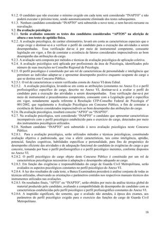 18
9.1.2. O candidato que não executar o mínimo exigido em cada teste será considerado “INAPTO” e não
poderá executar o próximo teste, sendo automaticamente eliminado dos testes subsequentes.
9.1.3. Nenhum candidato considerado “INAPTO” será submetido a novo teste, e nem haverá reexame ou
reavaliação.
9.2. Da avaliação psicológica
9.2.1. Serão avaliados somente os testes dos candidatos considerados “APTOS” na aferição de
altura e nos testes de aptidão física.
9.2.2. A avaliação psicológica, de caráter eliminatório, levará em conta as características especiais que o
cargo exige e destinar-se-á a verificar o perfil do candidato para a execução das atividades a serem
desempenhadas. Essa verificação dar-se á por meio de instrumental competente, consoante
legislação em vigor, a fim de constatar a existência de fatores considerados imprescindíveis ao bom
desempenho das atribuições do cargo.
9.2.3. A avaliação será composta por métodos e técnicas de avaliação psicológica de aplicação coletiva.
9.2.4. A avaliação psicológica será aplicada por profissionais da área de Psicologia, identificados pelo
número de suas inscrições no Conselho Regional de Psicologia.
9.2.5. O perfil psicológico é constituído por um rol de características de personalidade e inteligência que
permitam ao indivíduo adaptar-se e apresentar desempenho positivo enquanto ocupante do cargo a
que se destina este Concurso Público.
9.2.5.1. O rol de características a serem verificadas consta do Anexo VI deste Edital.
9.2.5.2. A avaliação psicológica, levando-se em conta as atribuições (constantes no Anexo I) e o perfil
profissiográfico específico do cargo, descrito no Anexo VI, destinar-se-á a avaliar o perfil do
candidato para a execução das atividades a serem desempenhadas. Essa verificação dar-se-á por
meio de instrumental e procedimentos competentes, consoante com a Legislação geral e específica
em vigor, notadamente aquela referente à Resolução CFP-Conselho Federal de Psicologia nº
001/2002, que regulamenta a Avaliação Psicológica em Concurso Público, a fim de constatar a
existência de fatores considerados imprescindíveis ao bom desempenho das atribuições do cargo.
9.2.6. Da avaliação psicológica, resultará conceito “APTO” ou “INAPTO”.
9.2.7. Na avaliação psicológica, será considerado “INAPTO” o candidato que apresentar características
incompatíveis com o perfil psicológico estabelecido para o exercício do cargo, detectados por meio
dos instrumentos psicológicos utilizados.
9.2.8. Nenhum candidato “INAPTO” será submetido à nova avaliação psicológica neste Concurso
Público.
9.2.8.1. Para a avaliação psicológica, serão utilizados métodos e técnicas psicológicas, constituindo
avaliação objetiva e padronizada, que visa a aferir características, tais como inteligência, aptidão,
potencial, funções cognitivas, habilidades específicas e personalidade, para fins do prognóstico do
desempenho eficiente das atividades e de adequação funcional do candidato às exigências do cargo a que
concorre, tomando por base o perfil profissiográfico e o perfil psicológico inerentes, conforme dispostos
no Anexo VI.
9.2.8.2. O perfil psicológico do cargo objeto deste Concurso Público é constituído por um rol de
características psicológicas necessárias à adaptação e desempenho adequado ao cargo.
9.2.8.3. Em função das exigências e responsabilidades do cargo de Guarda Civil Metropolitana, serão
avaliados os aspectos psicológicos constantes no perfil psicológico do Anexo VI.
9.2.8.4. À luz dos resultados de cada teste, a Banca Examinadora procederá à análise conjunta de todas as
técnicas utilizadas, observando as orientações e parâmetros contidos nos respectivos manuais técnicos dos
instrumentos utilizados nas avaliações.
9.2.8.5. Os resultados finais, “APTO” ou “INAPTO”, serão obtidos por meio da análise técnica global do
material produzido pelo candidato, avaliando a compatibilidade de desempenho do candidato com as
características estabelecidas pelo perfil psicológico e perfil profissiográfico constantes do Anexo VI.
9.2.8.6. A inaptidão significará, tão somente, que o avaliado não atendeu, à época dos exames, aos
parâmetros do perfil psicológico exigido para o exercício das funções do cargo de Guarda Civil
Metropolitano.
 
