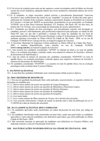 9.2.9. Os níveis de exigência para cada um dos aspectos a serem investigados estão divididos em elevado
(acima dos níveis medianos), adequado (dentro dos níveis medianos) e diminuído (abaixo dos níveis
medianos).
9.2.10. O candidato, se julgar necessário, poderá solicitar o procedimento denominado “entrevista
devolutiva” para conhecimento das razões de sua “inaptidão”, no prazo de 10 (dez) dias úteis após a
publicação do resultado desta avaliação, mediante requerimento dirigido ao Presidente da Comissão
de Concurso e enviado por SEDEX ou protocolado, pessoalmente ou por procuração, na Fundação
VUNESP, sita na Rua Dona Germaine Burchard, 515, Perdizes, São Paulo /SP, em dias úteis, no
horário das 9 às 16 horas, sem a necessidade de interposição de recurso administrativo.
9.2.10.1. Atendendo aos ditames da ética psicológica, esse procedimento somente será divulgado ao
candidato, pessoal e individualmente, pelo profissional responsável pela aplicação, na cidade de São
Paulo–SP, uma vez que não é permitida a remoção dos testes do candidato do seu local de
arquivamento público (Código de Ética dos Psicólogos e artigo 8º da Resolução do CFP nº 01/2002),
mediante oportuna convocação no Diário Oficial da Cidade de São Paulo - DOC ou no site da
Fundação VUNESP (www.vunesp.com.br), na respectiva página do Concurso.
9.3. A Secretaria Municipal de Segurança Urbana publicará no Diário Oficial da Cidade São Paulo -
DOC, e também disponibilizado, como subsídio, no site da Fundação VUNESP
(www.vunesp.com.br), na respectiva página do Concurso:
9.3.1. lista nominal dos candidatos considerados “APTOS” na aferição de altura e no teste de aptidão
física e na avaliação psicológica, contendo, ainda, seus respectivos números de inscrição e números
de documentos de identificação; e
9.3.2. lista em ordem de número de inscrição dos candidatos considerados “INAPTOS” no teste de
aptidão física e na avaliação psicológica, contendo apenas seus respectivos números de inscrição e
números de documentos de identificação.
9.4. Os candidatos considerados “INAPTOS” e os ausentes no teste de aptidão física e/ou na avaliação
psicológica serão excluídos deste Concurso Público.
X - DA PONTUAÇÃO FINAL
10.1. A nota final dos candidatos habilitados será o total de pontos obtido na prova objetiva.
XI - DOS CRITÉRIOS DE DESEMPATE
11.1. Em caso de igualdade da pontuação final, serão aplicados, sucessivamente, os seguintes critérios de
desempate ao candidato que:
11.1.1. obtiver maior número de acertos nas questões de Língua Portuguesa;
11.1.2. obtiver maior número de acertos nas questões de Matemática e Raciocínio Lógico;
11.1.3. obtiver maior número de acertos nas questões de Direitos Humanos;
11.1.4. obtiver maior número de acertos nas questões de Atualidades;
11.1.5. obtiver maior número de acertos nas questões de Geografia;
11.1.6. tiver maior idade;
11.1.7. tiver o maior número de filhos menores de 18 anos, até o término das inscrições;
11.1.8. tiver exercido efetivamente a função de jurado no período entre a data da publicação da Lei nº
11.689/08 até a data de término das inscrições.
XII. DA CLASSIFICAÇÃO FINAL DOS CANDIDATOS
12.1. Os candidatos aprovados serão classificados em ordem decrescente da nota final, por código de
cargo.
12.2. Os candidatos classificados serão enumerados em duas listas, sendo uma geral (todos os candidatos
aprovados) e outra especial (candidatos com deficiência aprovados), que serão publicadas no Diário
Cidade de São Paulo - DOC.
12.3. Não ocorrendo inscrição ou aprovação de candidatos com deficiência no Concurso Público, será
elaborada somente a Lista de Classificação Final Geral.
XIII. DAS PUBLICAÇÕES NO DIÁRIO OFICIAL DA CIDADE DE SÃO PAULO – DOC
 
