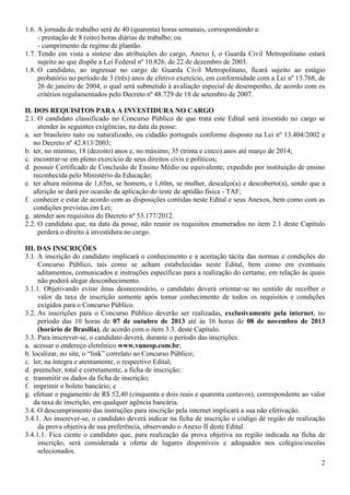 2
1.6. A jornada de trabalho será de 40 (quarenta) horas semanais, correspondendo a:
- prestação de 8 (oito) horas diárias de trabalho; ou
- cumprimento de regime de plantão.
1.7. Tendo em vista a síntese das atribuições do cargo, Anexo I, o Guarda Civil Metropolitano estará
sujeito ao que dispõe a Lei Federal nº 10.826, de 22 de dezembro de 2003.
1.8. O candidato, ao ingressar no cargo de Guarda Civil Metropolitano, ficará sujeito ao estágio
probatório no período de 3 (três) anos de efetivo exercício, em conformidade com a Lei nº 13.768, de
26 de janeiro de 2004, o qual será submetido à avaliação especial de desempenho, de acordo com os
critérios regulamentados pelo Decreto nº 48.729 de 18 de setembro de 2007.
II. DOS REQUISITOS PARA A INVESTIDURA NO CARGO
2.1. O candidato classificado no Concurso Público de que trata este Edital será investido no cargo se
atender às seguintes exigências, na data da posse:
a. ser brasileiro nato ou naturalizado, ou cidadão português conforme disposto na Lei nº 13.404/2002 e
no Decreto nº 42.813/2003;
b. ter, no mínimo, 18 (dezoito) anos e, no máximo, 35 (trinta e cinco) anos até março de 2014;
c. encontrar-se em pleno exercício de seus direitos civis e políticos;
d. possuir Certificado de Conclusão de Ensino Médio ou equivalente, expedido por instituição de ensino
reconhecida pelo Ministério da Educação;
e. ter altura mínima de 1,65m, se homem, e 1,60m, se mulher, descalço(a) e descoberto(a), sendo que a
aferição se dará por ocasião da aplicação do teste de aptidão física - TAF;
f. conhecer e estar de acordo com as disposições contidas neste Edital e seus Anexos, bem como com as
condições previstas em Lei;
g. atender aos requisitos do Decreto nº 53.177/2012.
2.2. O candidato que, na data da posse, não reunir os requisitos enumerados no item 2.1 deste Capítulo
perderá o direito à investidura no cargo.
III. DAS INSCRIÇÕES
3.1. A inscrição do candidato implicará o conhecimento e a aceitação tácita das normas e condições do
Concurso Público, tais como se acham estabelecidas neste Edital, bem como em eventuais
aditamentos, comunicados e instruções específicas para a realização do certame, em relação às quais
não poderá alegar desconhecimento.
3.1.1. Objetivando evitar ônus desnecessário, o candidato deverá orientar-se no sentido de recolher o
valor da taxa de inscrição somente após tomar conhecimento de todos os requisitos e condições
exigidos para o Concurso Público.
3.2. As inscrições para o Concurso Público deverão ser realizadas, exclusivamente pela internet, no
período das 10 horas de 07 de outubro de 2013 até às 16 horas de 08 de novembro de 2013
(horário de Brasília), de acordo com o item 3.3. deste Capítulo.
3.3. Para inscrever-se, o candidato deverá, durante o período das inscrições:
a. acessar o endereço eletrônico www.vunesp.com.br;
b. localizar, no site, o “link” correlato ao Concurso Público;
c. ler, na íntegra e atentamente, o respectivo Edital;
d. preencher, total e corretamente, a ficha de inscrição;
e. transmitir os dados da ficha de inscrição;
f. imprimir o boleto bancário; e
g. efetuar o pagamento de R$ 52,40 (cinquenta e dois reais e quarenta centavos), correspondente ao valor
da taxa de inscrição, em qualquer agência bancária.
3.4. O descumprimento das instruções para inscrição pela internet implicará a sua não efetivação.
3.4.1. Ao inscrever-se, o candidato deverá indicar na ficha de inscrição o código de região de realização
da prova objetiva de sua preferência, observando o Anexo II deste Edital.
3.4.1.1. Fica ciente o candidato que, para realização da prova objetiva na região indicada na ficha de
inscrição, será considerada a oferta de lugares disponíveis e adequados nos colégios/escolas
selecionados.
 