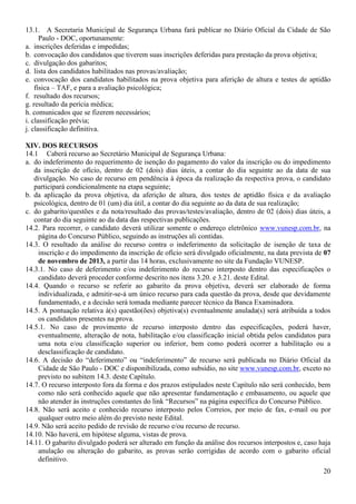 20
13.1. A Secretaria Municipal de Segurança Urbana fará publicar no Diário Oficial da Cidade de São
Paulo - DOC, oportunamente:
a. inscrições deferidas e impedidas;
b. convocação dos candidatos que tiverem suas inscrições deferidas para prestação da prova objetiva;
c. divulgação dos gabaritos;
d. lista dos candidatos habilitados nas provas/avaliação;
e. convocação dos candidatos habilitados na prova objetiva para aferição de altura e testes de aptidão
física – TAF, e para a avaliação psicológica;
f. resultado dos recursos;
g. resultado da perícia médica;
h. comunicados que se fizerem necessários;
i. classificação prévia;
j. classificação definitiva.
XIV. DOS RECURSOS
14.1 Caberá recurso ao Secretário Municipal de Segurança Urbana:
a. do indeferimento do requerimento de isenção do pagamento do valor da inscrição ou do impedimento
da inscrição de ofício, dentro de 02 (dois) dias úteis, a contar do dia seguinte ao da data de sua
divulgação. No caso de recurso em pendência à época da realização da respectiva prova, o candidato
participará condicionalmente na etapa seguinte;
b. da aplicação da prova objetiva, da aferição de altura, dos testes de aptidão física e da avaliação
psicológica, dentro de 01 (um) dia útil, a contar do dia seguinte ao da data de sua realização;
c. do gabarito/questões e da nota/resultado das provas/testes/avaliação, dentro de 02 (dois) dias úteis, a
contar do dia seguinte ao da data das respectivas publicações.
14.2. Para recorrer, o candidato deverá utilizar somente o endereço eletrônico www.vunesp.com.br, na
página do Concurso Público, seguindo as instruções ali contidas.
14.3. O resultado da análise do recurso contra o indeferimento da solicitação de isenção de taxa de
inscrição e do impedimento da inscrição de ofício será divulgado oficialmente, na data prevista de 07
de novembro de 2013, a partir das 14 horas, exclusivamente no site da Fundação VUNESP.
14.3.1. No caso de deferimento e/ou indeferimento do recurso interposto dentro das especificações o
candidato deverá proceder conforme descrito nos itens 3.20. e 3.21. deste Edital.
14.4. Quando o recurso se referir ao gabarito da prova objetiva, deverá ser elaborado de forma
individualizada, e admitir-se-á um único recurso para cada questão da prova, desde que devidamente
fundamentado, e a decisão será tomada mediante parecer técnico da Banca Examinadora.
14.5. A pontuação relativa à(s) questão(ões) objetiva(s) eventualmente anulada(s) será atribuída a todos
os candidatos presentes na prova.
14.5.1. No caso de provimento de recurso interposto dentro das especificações, poderá haver,
eventualmente, alteração de nota, habilitação e/ou classificação inicial obtida pelos candidatos para
uma nota e/ou classificação superior ou inferior, bem como poderá ocorrer a habilitação ou a
desclassificação de candidato.
14.6. A decisão do “deferimento” ou “indeferimento” de recurso será publicada no Diário Oficial da
Cidade de São Paulo - DOC e disponibilizada, como subsídio, no site www.vunesp.com.br, exceto no
previsto no subitem 14.3. deste Capítulo.
14.7. O recurso interposto fora da forma e dos prazos estipulados neste Capítulo não será conhecido, bem
como não será conhecido aquele que não apresentar fundamentação e embasamento, ou aquele que
não atender às instruções constantes do link “Recursos” na página específica do Concurso Público.
14.8. Não será aceito e conhecido recurso interposto pelos Correios, por meio de fax, e-mail ou por
qualquer outro meio além do previsto neste Edital.
14.9. Não será aceito pedido de revisão de recurso e/ou recurso de recurso.
14.10. Não haverá, em hipótese alguma, vistas de prova.
14.11. O gabarito divulgado poderá ser alterado em função da análise dos recursos interpostos e, caso haja
anulação ou alteração do gabarito, as provas serão corrigidas de acordo com o gabarito oficial
definitivo.
 