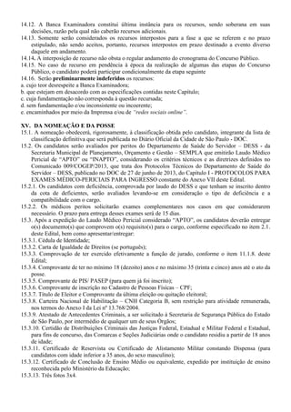 14.12. A Banca Examinadora constitui última instância para os recursos, sendo soberana em suas
decisões, razão pela qual não caberão recursos adicionais.
14.13. Somente serão considerados os recursos interpostos para a fase a que se referem e no prazo
estipulado, não sendo aceitos, portanto, recursos interpostos em prazo destinado a evento diverso
daquele em andamento.
14.14. A interposição de recurso não obsta o regular andamento do cronograma do Concurso Público.
14.15. No caso de recurso em pendência à época da realização de algumas das etapas do Concurso
Público, o candidato poderá participar condicionalmente da etapa seguinte
14.16. Serão preliminarmente indeferidos os recursos:
a. cujo teor desrespeite a Banca Examinadora;
b. que estejam em desacordo com as especificações contidas neste Capítulo;
c. cuja fundamentação não corresponda à questão recursada;
d. sem fundamentação e/ou inconsistente ou incoerente;
e. encaminhados por meio da Imprensa e/ou de “redes sociais online”.
XV. DA NOMEAÇÃO E DA POSSE
15.1. A nomeação obedecerá, rigorosamente, à classificação obtida pelo candidato, integrante da lista de
classificação definitiva que será publicada no Diário Oficial da Cidade de São Paulo - DOC.
15.2. Os candidatos serão avaliados por peritos do Departamento de Saúde do Servidor – DESS - da
Secretaria Municipal de Planejamento, Orçamento e Gestão – SEMPLA que emitirão Laudo Médico
Pericial de “APTO” ou “INAPTO”, considerando os critérios técnicos e as diretrizes definidos no
Comunicado 009/COGEP/2013, que trata dos Protocolos Técnicos do Departamento de Saúde do
Servidor – DESS, publicado no DOC de 27 de junho de 2013, do Capítulo I - PROTOCOLOS PARA
EXAMES MÉDICO-PERICIAIS PARA INGRESSO constante do Anexo VII deste Edital.
15.2.1. Os candidatos com deficiência, comprovada por laudo do DESS e que tenham se inscrito dentro
da cota de deficientes, serão avaliados levando-se em consideração o tipo de deficiência e a
compatibilidade com o cargo.
15.2.2. Os médicos peritos solicitarão exames complementares nos casos em que considerarem
necessário. O prazo para entrega desses exames será de 15 dias.
15.3. Após a expedição do Laudo Médico Pericial considerado “APTO”, os candidatos deverão entregar
o(s) documento(s) que comprovem o(s) requisito(s) para o cargo, conforme especificado no item 2.1.
deste Edital, bem como apresentar/entregar:
15.3.1. Cédula de Identidade;
15.3.2. Carta de Igualdade de Direitos (se português);
15.3.3. Comprovação de ter exercido efetivamente a função de jurado, conforme o item 11.1.8. deste
Edital;
15.3.4. Comprovante de ter no mínimo 18 (dezoito) anos e no máximo 35 (trinta e cinco) anos até o ato da
posse.
15.3.5. Comprovante de PIS/ PASEP (para quem já foi inscrito);
15.3.6. Comprovante de inscrição no Cadastro de Pessoas Físicas – CPF;
15.3.7. Título de Eleitor e Comprovante da última eleição ou quitação eleitoral;
15.3.8. Carteira Nacional de Habilitação – CNH Categoria B, sem restrição para atividade remunerada,
nos termos do Anexo I da Lei nº 13.768/2004.
15.3.9. Atestado de Antecedentes Criminais, a ser solicitado à Secretaria de Segurança Pública do Estado
de São Paulo, por intermédio de qualquer um de seus Órgãos;
15.3.10. Certidão de Distribuições Criminais das Justiças Federal, Estadual e Militar Federal e Estadual,
para fins de concurso, das Comarcas e Seções Judiciárias onde o candidato residiu a partir de 18 anos
de idade;
15.3.11. Certificado de Reservista ou Certificado de Alistamento Militar constando Dispensa (para
candidatos com idade inferior a 35 anos, do sexo masculino);
15.3.12. Certificado de Conclusão de Ensino Médio ou equivalente, expedido por instituição de ensino
reconhecida pelo Ministério da Educação;
15.3.13. Três fotos 3x4.
 