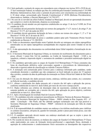 22
15.4. Será analisado o acúmulo de cargos em consonância com o disposto nos incisos XVI e XVII do art.
37 da Constituição Federal, na redação que lhes foi conferida pela Emenda Constitucional nº 19/1998
(Reforma Administrativa), bem como o acúmulo de proventos com vencimentos na conformidade do
§ 10 deste artigo, acrescentado pela Emenda Constitucional nº 20/98 (Reforma Previdenciária),
observando-se, também, o Decreto Municipal nº 14.739/1977.
15.5. No caso de ex-servidor da esfera Federal, Estadual ou Municipal, deverá ser apresentado documento
que comprove o motivo da demissão, dispensa ou exoneração.
15.6. O candidato deverá atender aos pré-requisitos estabelecidos no artigo 11 da Lei nº 8.989, de 29 de
outubro de 1979.
15.7. O candidato deverá preencher declaração nos termos dos parágrafos 1º e 2º, inciso I, do artigo 3º, do
Decreto n° 53.177, de 4 de junho de 2012.
15.8. O candidato deverá apresentar declaração de bens e valores nos termos dos artigos 1°, 2° e 3° do
Decreto n° 53.929, de 21 de maio de 2013.
15.9. No momento da formalização da posse o candidato poderá optar pelo Tratamento (Nome Social)
estabelecido no Decreto n° 51.180/2010.
15.10. Todos os documentos especificados neste Capítulo deverão ser entregues em cópias reprográficas
autenticadas ou em cópias reprográficas acompanhadas dos originais para serem vistadas no ato da
posse.
15.11. A não apresentação dos documentos na conformidade deste Edital impedirá a formalização do ato
de posse.
15.12. A Secretaria Municipal de Segurança Urbana, no momento do recebimento dos documentos para a
posse, afixará 1 (uma) foto 3x4 do candidato, no Cartão de Autenticação Digital – CAD e, na
sequência, coletará a impressão digital e assinatura do candidato e procederá autenticação digital no
Cartão.
15.13. Os candidatos aprovados para os cargos de Guarda Civil Metropolitano 3ª Classe constantes das
listas de classificação definitiva serão convocados segundo a conveniência da Administração e
observada a rigorosa ordem de classificação no referido Concurso Público.
15.14. A nomeação será comunicada pelos Correios para o endereço informado pelo candidato, sendo
considerado desistente o candidato que não comparecer ao local indicado no prazo de 15 (quinze)
dias corridos, contados da data da publicação da nomeação no Diário Oficial da Cidade de São Paulo
- DOC.
15.15. Em caso de alteração dos dados pessoais (nome, endereço, telefone para contato, etc.) constantes
na ficha de inscrição, o candidato deverá:
15.15.1. efetuar a atualização dos dados pessoais até o terceiro dia útil após a aplicação das provas,
conforme estabelecido no item 6.6. deste Edital, por meio do site www.vunesp.com.br.
15.15.2. Dados referentes aos critérios de desempate (data de nascimento, condição de jurado etc),
somente poderão ser corrigidos até o terceiro dia útil, após aplicação da prova objetiva, conforme
estabelecido no item 6.6., deste Edital.
15.15.3. Após a homologação do resultado final do Concurso Público:
15.15.3.1. Os candidatos deverão comparecer pessoalmente na Diretoria Técnica de Recursos Humanos –
DTRH, da Secretaria Municipal de Segurança Urbana – SMSU situada na Rua Augusta, 435 – 6°
andar – Consolação – São Paulo, não lhe cabendo qualquer reclamação caso não seja possível a
Secretaria Municipal de Segurança Urbana - PMSP - informá-lo da nomeação por falta da citada
atualização.
15.15.4. É de responsabilidade do candidato manter seu endereço e/ou telefone atualizados para viabilizar
os contatos necessários, sob pena de, quando for nomeado, perder o prazo para tomar posse, caso não
seja localizado.
15.15.5. O candidato aprovado deverá manter seu endereço atualizado até que se expire o prazo de
validade do Concurso Público.
15.16. Por ocasião do início de exercício, os titulares dos cargos de Guarda Civil Metropolitano 3ª Classe
serão matriculados em curso de formação técnico-profissional e capacitação física, destinado à
aquisição de conhecimentos e condicionamento físico necessários ao desempenho das respectivas
 