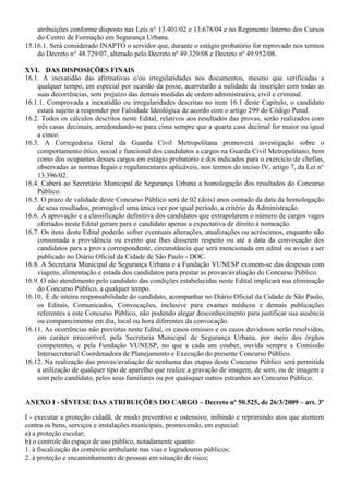 atribuições conforme disposto nas Leis n° 13.401/02 e 13.678/04 e no Regimento Interno dos Cursos
do Centro de Formação em Segurança Urbana.
15.16.1. Será considerado INAPTO o servidor que, durante o estágio probatório for reprovado nos termos
do Decreto n° 48.729/07, alterado pelo Decreto nº 49.329/08 e Decreto nº 49.952/08.
XVI. DAS DISPOSIÇÕES FINAIS
16.1. A inexatidão das afirmativas e/ou irregularidades nos documentos, mesmo que verificadas a
qualquer tempo, em especial por ocasião da posse, acarretarão a nulidade da inscrição com todas as
suas decorrências, sem prejuízo das demais medidas de ordem administrativa, civil e criminal.
16.1.1. Comprovada a inexatidão ou irregularidades descritas no item 16.1 deste Capítulo, o candidato
estará sujeito a responder por Falsidade Ideológica de acordo com o artigo 299 do Código Penal.
16.2. Todos os cálculos descritos neste Edital, relativos aos resultados das provas, serão realizados com
três casas decimais, arredondando-se para cima sempre que a quarta casa decimal for maior ou igual
a cinco.
16.3. A Corregedoria Geral da Guarda Civil Metropolitana promoverá investigação sobre o
comportamento ético, social e funcional dos candidatos a cargos na Guarda Civil Metropolitano, bem
como dos ocupantes desses cargos em estágio probatório e dos indicados para o exercício de chefias,
observadas as normas legais e regulamentares aplicáveis, nos termos do inciso IV, artigo 7, da Lei n°
13.396/02.
16.4. Caberá ao Secretário Municipal de Segurança Urbana a homologação dos resultados do Concurso
Público.
16.5. O prazo de validade deste Concurso Público será de 02 (dois) anos contado da data da homologação
de seus resultados, prorrogável uma única vez por igual período, a critério da Administração.
16.6. A aprovação e a classificação definitiva dos candidatos que extrapolarem o número de cargos vagos
ofertados neste Edital geram para o candidato apenas a expectativa de direito à nomeação.
16.7. Os itens deste Edital poderão sofrer eventuais alterações, atualizações ou acréscimos, enquanto não
consumada a providência ou evento que lhes disserem respeito ou até a data da convocação dos
candidatos para a prova correspondente, circunstância que será mencionada em edital ou aviso a ser
publicado no Diário Oficial da Cidade de São Paulo - DOC.
16.8. A Secretaria Municipal de Segurança Urbana e a Fundação VUNESP eximem-se das despesas com
viagens, alimentação e estada dos candidatos para prestar as provas/avaliação do Concurso Público.
16.9. O não atendimento pelo candidato das condições estabelecidas neste Edital implicará sua eliminação
do Concurso Público, a qualquer tempo.
16.10. É de inteira responsabilidade do candidato, acompanhar no Diário Oficial da Cidade de São Paulo,
os Editais, Comunicados, Convocações, inclusive para exames médicos e demais publicações
referentes a este Concurso Público, não podendo alegar desconhecimento para justificar sua ausência
ou comparecimento em dia, local ou hora diferentes da convocação.
16.11. As ocorrências não previstas neste Edital, os casos omissos e os casos duvidosos serão resolvidos,
em caráter irrecorrível, pela Secretaria Municipal de Segurança Urbana, por meio dos órgãos
competentes, e pela Fundação VUNESP, no que a cada um couber, ouvida sempre a Comissão
Intersecretarial Coordenadora de Planejamento e Execução do presente Concurso Público.
16.12. Na realização das provas/avaliação de nenhuma das etapas deste Concurso Público será permitida
a utilização de qualquer tipo de aparelho que realize a gravação de imagem, de som, ou de imagem e
som pelo candidato, pelos seus familiares ou por quaisquer outros estranhos ao Concurso Público.
ANEXO I - SÍNTESE DAS ATRIBUIÇÕES DO CARGO – Decreto nº 50.525, de 26/3/2009 – art. 3º
I - executar a proteção cidadã, de modo preventivo e ostensivo, inibindo e reprimindo atos que atentem
contra os bens, serviços e instalações municipais, promovendo, em especial:
a) a proteção escolar;
b) o controle do espaço de uso público, notadamente quanto:
1. à fiscalização do comércio ambulante nas vias e logradouros públicos;
2. à proteção e encaminhamento de pessoas em situação de risco;
 