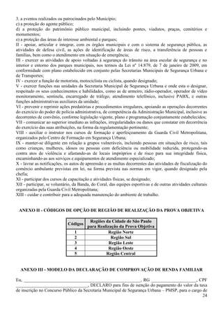 24
3. a eventos realizados ou patrocinados pelo Município;
c) a proteção do agente público;
d) a proteção do patrimônio público municipal, incluindo pontes, viadutos, praças, cemitérios e
monumentos;
e) a proteção das áreas de interesse ambiental e parques;
II - apoiar, articular e integrar, com os órgãos municipais e com o sistema de segurança pública, as
atividades de defesa civil, as ações de identificação de áreas de risco, a transferência de pessoas e
famílias, bem como o atendimento em situação de emergência;
III - exercer as atividades de apoio voltadas à segurança do trânsito na área escolar de segurança e no
interior e entorno dos parques municipais, nos termos da Lei nº 14.879, de 7 de janeiro de 2009, em
conformidade com plano estabelecido em conjunto pelas Secretarias Municipais de Segurança Urbana e
de Transportes;
IV - exercer a função de motorista, motociclista ou ciclista, quando designado;
V - exercer funções nas unidades da Secretaria Municipal de Segurança Urbana e onde esta o designar,
respeitado os seus conhecimentos e habilidades, como as de armeiro, rádio-operador, operador de vídeo
monitoramento, sentinela, encarregado de tráfego, atendimento telefônico, inclusive PABX, e outras
funções administrativas auxiliares da unidade;
VI - prevenir e reprimir ações predatórias e procedimentos irregulares, apoiando as operações decorrentes
do exercício do poder de polícia administrativa, de competência da Administração Municipal, inclusive as
decorrentes de convênio, conforme legislação vigente, plano e programação conjuntamente estabelecidos;
VII - comunicar ao superior imediato as infrações, irregularidades ou danos que constatar em decorrência
do exercício das suas atribuições, na forma da regulamentação pertinente;
VIII - auxiliar o instrutor nos cursos de formação e aperfeiçoamento da Guarda Civil Metropolitana,
organizados pelo Centro de Formação em Segurança Urbana;
IX - manter-se diligente em relação a grupos vulneráveis, incluindo pessoas em situações de risco, tais
como crianças, mulheres, idosos ou pessoas com deficiência ou mobilidade reduzida, protegendo-as
contra atos de violência e afastando-as de locais impróprios e de risco para sua integridade física,
encaminhando-as aos serviços e equipamentos de atendimento especializado;
X - lavrar as notificações, os autos de apreensão e as multas decorrentes das atividades de fiscalização do
comércio ambulante previstas em lei, na forma prevista nas normas em vigor, quando designado pela
chefia;
XI - participar dos cursos de capacitação e atividades físicas, se designado;
XII - participar, se voluntário, da Banda, do Coral, das equipes esportivas e de outras atividades culturais
organizadas pela Guarda Civil Metropolitana;
XIII - cuidar e contribuir para a adequada manutenção do ambiente de trabalho.
ANEXO II - CÓDIGOS DE OPÇÃO DE REGIÃO DE REALIZAÇÃO DA PROVA OBJETIVA
Códigos
Regiões da Cidade de São Paulo
para Realização da Prova Objetiva
1 Região Norte
2 Região Sul
3 Região Leste
4 Região Oeste
5 Região Central
ANEXO III - MODELO DA DECLARAÇÃO DE COMPROVAÇÃO DE RENDA FAMILIAR
Eu, ____________________________________________________, RG ____________________, CPF
________________________________, DECLARO para fins de isenção do pagamento do valor da taxa
de inscrição no Concurso Público da Secretaria Municipal de Segurança Urbana – PMSP, para o cargo de
 