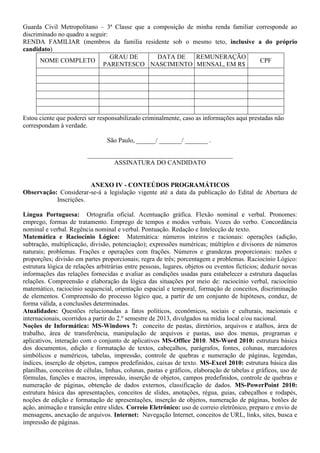 Guarda Civil Metropolitano – 3ª Classe que a composição de minha renda familiar corresponde ao
discriminado no quadro a seguir:
RENDA FAMILIAR (membros da família residente sob o mesmo teto, inclusive a do próprio
candidato)
NOME COMPLETO
GRAU DE
PARENTESCO
DATA DE
NASCIMENTO
REMUNERAÇÃO
MENSAL, EM R$
CPF
Estou ciente que poderei ser responsabilizado criminalmente, caso as informações aqui prestadas não
correspondam à verdade.
São Paulo, ______/ _______/ _______ .
_____________________________________________
ASSINATURA DO CANDIDATO
ANEXO IV - CONTEÚDOS PROGRAMÁTICOS
Observação: Considerar-se-á a legislação vigente até a data da publicação do Edital de Abertura de
Inscrições.
Língua Portuguesa: Ortografia oficial. Acentuação gráfica. Flexão nominal e verbal. Pronomes:
emprego, formas de tratamento. Emprego de tempos e modos verbais. Vozes do verbo. Concordância
nominal e verbal. Regência nominal e verbal. Pontuação. Redação e Intelecção de texto.
Matemática e Raciocínio Lógico: Matemática: números inteiros e racionais: operações (adição,
subtração, multiplicação, divisão, potenciação); expressões numéricas; múltiplos e divisores de números
naturais; problemas. Frações e operações com frações. Números e grandezas proporcionais: razões e
proporções; divisão em partes proporcionais; regra de três; porcentagem e problemas. Raciocínio Lógico:
estrutura lógica de relações arbitrárias entre pessoas, lugares, objetos ou eventos fictícios; deduzir novas
informações das relações fornecidas e avaliar as condições usadas para estabelecer a estrutura daquelas
relações. Compreensão e elaboração da lógica das situações por meio de: raciocínio verbal, raciocínio
matemático, raciocínio sequencial, orientação espacial e temporal, formação de conceitos, discriminação
de elementos. Compreensão do processo lógico que, a partir de um conjunto de hipóteses, conduz, de
forma válida, a conclusões determinadas.
Atualidades: Questões relacionadas a fatos políticos, econômicos, sociais e culturais, nacionais e
internacionais, ocorridos a partir do 2.º semestre de 2013, divulgados na mídia local e/ou nacional.
Noções de Informática: MS-Windows 7: conceito de pastas, diretórios, arquivos e atalhos, área de
trabalho, área de transferência, manipulação de arquivos e pastas, uso dos menus, programas e
aplicativos, interação com o conjunto de aplicativos MS-Office 2010. MS-Word 2010: estrutura básica
dos documentos, edição e formatação de textos, cabeçalhos, parágrafos, fontes, colunas, marcadores
simbólicos e numéricos, tabelas, impressão, controle de quebras e numeração de páginas, legendas,
índices, inserção de objetos, campos predefinidos, caixas de texto. MS-Excel 2010: estrutura básica das
planilhas, conceitos de células, linhas, colunas, pastas e gráficos, elaboração de tabelas e gráficos, uso de
fórmulas, funções e macros, impressão, inserção de objetos, campos predefinidos, controle de quebras e
numeração de páginas, obtenção de dados externos, classificação de dados. MS-PowerPoint 2010:
estrutura básica das apresentações, conceitos de slides, anotações, régua, guias, cabeçalhos e rodapés,
noções de edição e formatação de apresentações, inserção de objetos, numeração de páginas, botões de
ação, animação e transição entre slides. Correio Eletrônico: uso de correio eletrônico, preparo e envio de
mensagens, anexação de arquivos. Internet: Navegação Internet, conceitos de URL, links, sites, busca e
impressão de páginas.
 