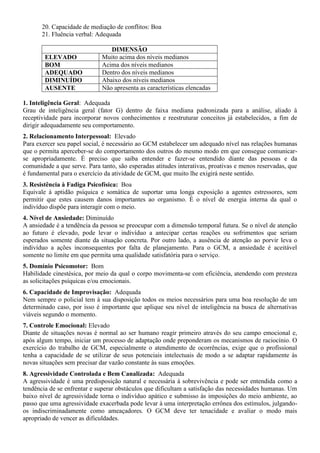 20. Capacidade de mediação de conflitos: Boa
21. Fluência verbal: Adequada
DIMENSÃO
ELEVADO Muito acima dos níveis medianos
BOM Acima dos níveis medianos
ADEQUADO Dentro dos níveis medianos
DIMINUÍDO Abaixo dos níveis medianos
AUSENTE Não apresenta as características elencadas
1. Inteligência Geral: Adequada
Grau de inteligência geral (fator G) dentro de faixa mediana padronizada para a análise, aliado à
receptividade para incorporar novos conhecimentos e reestruturar conceitos já estabelecidos, a fim de
dirigir adequadamente seu comportamento.
2. Relacionamento Interpessoal: Elevado
Para exercer seu papel social, é necessário ao GCM estabelecer um adequado nível nas relações humanas
que o permita aperceber-se do comportamento dos outros do mesmo modo em que consegue comunicar-
se apropriadamente. É preciso que saiba entender e fazer-se entendido diante das pessoas e da
comunidade a que serve. Para tanto, são esperadas atitudes interativas, proativas e menos reservadas, que
é fundamental para o exercício da atividade de GCM, que muito lhe exigirá neste sentido.
3. Resistência à Fadiga Psicofísica: Boa
Equivale à aptidão psíquica e somática de suportar uma longa exposição a agentes estressores, sem
permitir que estes causem danos importantes ao organismo. É o nível de energia interna da qual o
indivíduo dispõe para interagir com o meio.
4. Nível de Ansiedade: Diminuído
A ansiedade é a tendência da pessoa se preocupar com a dimensão temporal futura. Se o nível de atenção
ao futuro é elevado, pode levar o indivíduo a antecipar certas reações ou sofrimentos que seriam
esperados somente diante da situação concreta. Por outro lado, a ausência de atenção ao porvir leva o
indivíduo a ações inconsequentes por falta de planejamento. Para o GCM, a ansiedade é aceitável
somente no limite em que permita uma qualidade satisfatória para o serviço.
5. Domínio Psicomotor: Bom
Habilidade cinestésica, por meio da qual o corpo movimenta-se com eficiência, atendendo com presteza
as solicitações psíquicas e/ou emocionais.
6. Capacidade de Improvisação: Adequada
Nem sempre o policial tem à sua disposição todos os meios necessários para uma boa resolução de um
determinado caso, por isso é importante que aplique seu nível de inteligência na busca de alternativas
viáveis segundo o momento.
7. Controle Emocional: Elevado
Diante de situações novas é normal ao ser humano reagir primeiro através do seu campo emocional e,
após algum tempo, iniciar um processo de adaptação onde preponderam os mecanismos de raciocínio. O
exercício do trabalho de GCM, especialmente o atendimento de ocorrências, exige que o profissional
tenha a capacidade de se utilizar de seus potenciais intelectuais de modo a se adaptar rapidamente às
novas situações sem precisar dar vazão constante às suas emoções.
8. Agressividade Controlada e Bem Canalizada: Adequada
A agressividade é uma predisposição natural e necessária à sobrevivência e pode ser entendida como a
tendência de se enfrentar e superar obstáculos que dificultam a satisfação das necessidades humanas. Um
baixo nível de agressividade torna o indivíduo apático e submisso às imposições do meio ambiente, ao
passo que uma agressividade exacerbada pode levar à uma interpretação errônea dos estímulos, julgando-
os indiscriminadamente como ameaçadores. O GCM deve ter tenacidade e avaliar o modo mais
apropriado de vencer as dificuldades.
 