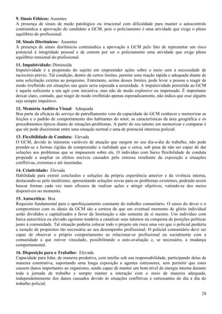 28
9. Sinais Fóbicos: Ausentes
A presença de sinais de medo patológico ou irracional com dificuldade para manter o autocontrole
contraindica a aprovação do candidato a GCM, pois o policiamento é uma atividade que exige o pleno
equilíbrio do profissional.
10. Sinais Disrítmicos: Ausentes
A presença de sinais disrítmicos contraindica a aprovação à GCM pelo fato de representar um risco
potencial à integridade pessoal e de outrem por ser o policiamento uma atividade que exige pleno
equilíbrio tensional do profissional.
11. Impulsividade: Diminuída
Impulsividade é a propensão do sujeito em empreender ações sobre o meio sem a necessidade de
raciocínio prévio. Tal condição, dentro de certos limites, permite uma reação rápida e adequada diante de
uma solicitação externa ao psiquismo. Entretanto, acima desses limites, pode levar a pessoa a reagir de
modo irrefletido em situações nas quais seria esperada a serenidade. A impulsividade permitida ao GCM
é aquela suficiente a um agir com iniciativa, mas não de modo explosivo ou impensado. É importante
deixar claro, contudo, que reagir de modo irrefletido apenas esporadicamente, não indica que esse alguém
seja sempre impulsivo.
12. Memória Auditiva Visual: Adequada
Boa parte da eficácia do serviço de patrulhamento vem da capacidade do GCM conhecer e memorizar as
feições e o padrão de comportamento dos habitantes do setor, as características da área geográfica e os
procedimentos típicos diante de situações-problemas. A partir do seu talento em memorizar e comparar é
que ele pode discriminar entre uma situação normal e uma de potencial interesse policial.
13. Flexibilidade de Conduta: Elevada
O GCM, devido às inúmeras variáveis de atuação que surgem no seu dia-a-dia de trabalho, não pode
prender-se a formas rígidas de compreender a realidade que o cerca, sob pena de não ser capaz de dar
soluções aos problemas que se impuserem sobre ele. O indivíduo com baixa flexibilidade de conduta
propende a ampliar os efeitos nocivos causados pelo estresse resultante da exposição a situações
conflitivas, extremas e até inusitadas.
14. Criatividade: Elevada
Habilidade para extrair conclusões e soluções da própria experiência anterior e da vivência interna,
destacando-se pelo ineditismo, apresentando soluções novas para os problemas existentes, podendo assim
buscar formas cada vez mais eficazes de realizar ações e atingir objetivos, valendo-se dos meios
disponíveis no momento.
15. Autocrítica: Boa
Requisito fundamental para o aperfeiçoamento constante do trabalho comunitário. O senso do dever e o
compromisso com os ideais da GCM são a certeza de que um eventual momento de glória individual
serão divididos e capitalizados a favor da Instituição e não somente de si mesmo. Um indivíduo com
baixa autocrítica ou elevado egoísmo tenderia a canalizar seus talentos na conquista de posições políticas
junto à comunidade. Tal situação poderia colocar todo o projeto em risco uma vez que o policial perderia
a isenção de propósitos tão necessária ao seu desempenho profissional. O policial comunitário deve ser
capaz de observar o próprio comportamento ao relacionar-se profissional ou socialmente com a
comunidade a que estiver vinculado, possibilitando a auto-avaliação e, se necessário, a mudança
comportamental.
16. Disposição para o Trabalho: Elevada
Capacidade para lidar, de maneira produtiva, com tarefas sob sua responsabilidade, participando delas de
maneira construtiva, suportando uma longa exposição a agentes estressores, sem permitir que estes
causem danos importantes ao organismo, sendo capaz de manter um bom nível de energia interna durante
toda a jornada de trabalho e sempre manter a interação com o meio de maneira adequada,
independentemente dos danos causados devido às situações conflitivas e estressantes do dia a dia do
trabalho policial.
 