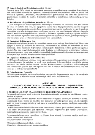 17. Grau de Iniciativa e Decisão (autonomia): Elevado
Espera-se que o GCM possua um alto grau de autonomia, entendida como a capacidade de conduzir-se
sem a necessidade constante de supervisão e controle externos, bem como seja capaz de decidir com
presteza e segurança. Obviamente, esta característica de personalidade será tanto mais desenvolvida
quanto maior a coerência dos escalões de comando em facilitar as iniciativas do profissional e apoiar suas
decisões.
18. Receptividade e Capacidade de Assimilação: Elevada
O GCM no auge de sua atuação representará na sua região de trabalho um verdadeiro líder. Será comum,
em sendo seu trabalho bem feito, que a população local a ele se dirija para solicitar, reclamar e sugerir.
Assim, uma postura prioritariamente aberta aos contatos favorecerá a colaboração e a participação da
comunidade na resolução dos problemas, sendo certo que sem essa parceria com os habitantes da região
não será possível falar em policiamento comunitário. Também é esperado que ele seja capaz de assimilar,
com certa rapidez, algum mal-estar que possa ser gerado em ocorrências difíceis, para logo em seguida
estar novamente apto a se relacionar amistosamente com a comunidade.
19. Capacidade de Liderança: Boa
Na condução das ações de proteção da comunidade, muitas vezes o núcleo do trabalho do GCM será o de
agregar as forças já existentes na localidade, canalizando-as no sentido de trabalharem de modo
harmônico e coeso na solução de problemas comuns (ligados diretamente ou não à questão da segurança
pública). Não raro, o seu trabalho principal será o de educar os residentes sobre as importantes vantagens
de se atuar em grupo, como uma verdadeira comunidade. Será impossível realizar tais tarefas se exercer a
liderança for algo estranho ao temperamento desse profissional.
20. Capacidade de Mediação de Conflitos: Boa
O GCM, com frequência, é solicitado como representante público, para intervir em situações conflitivas
envolvendo pessoas da sociedade em geral, como alguém que detém sabedoria e experiência, além de
autoridade, para mediar conflitos entre os cidadãos. Nesses momentos, é que ele será mais testado pelos
seus clientes neste quesito, pois será esperado dele toda a essência do comportamento ético e de bom
senso que se pode esperar de um GCM.
21. Fluência verbal: Adequada
Facilidade para manipular os termos linguísticos na expressão do pensamento, através da verbalização
clara e eficiente, expressando-se com desembaraço, sendo eficaz na comunicação.
ANEXO VII
COMUNICADO 009/COGEP/2013 (Diário Oficial da Cidade de 27 de junho de 2013)
PROTOCOLOS TÉCNICOS DO DEPARTAMENTO DE SAÚDE DO SERVIDOR - DESS
1) PROTOCOLOS PARA EXAMES MÉDICO-PERICIAIS PARA INGRESSO
Os protocolos técnicos a seguir referem-se às principais patologias geradoras de inaptidão nos exames
médicos de ingresso.
Considera-se que o objetivo do exame médico admissional de ingresso é avaliar, no momento do exame,
a capacidade física e mental do candidato para exercer as atividades para as quais está se propondo,
tendo em conta os riscos inerentes a cada cargo e o prognóstico de algumas patologias apresentadas
pelos candidatos.
Os critérios foram estabelecidos levando-se em consideração a função que o candidato pretende exercer
e os dados epidemiológicos que apontaram patologias responsáveis por licenças prolongadas,
readaptações e aposentadoria precoce por invalidez.
Foram consultados peritos e especialistas em diversas áreas, além de documentos técnicos atuais para
melhor embasar estes protocolos.
Este protocolo tem como objetivo:
-Orientar os médicos nas atividades periciais.
-Estabelecer critérios únicos para todos os candidatos;
 