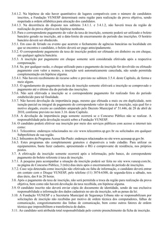 3.4.1.2. Na hipótese de não haver quantitativo de lugares compatíveis com o número de candidatos
inscritos, a Fundação VUNESP determinará outra região para realização da prova objetiva, sendo
respeitada a ordem alfabética para alocação dos candidatos.
3.4.1.3. Na decorrência do disposto nos subitens 3.4.1.1. e 3.4.1.2, não haverá troca da região de
realização da prova objetiva em hipótese nenhuma.
3.5. Para o correspondente pagamento do valor da taxa de inscrição, somente poderá ser utilizado o boleto
bancário gerado na inscrição, até a data-limite do encerramento do período das inscrições. O horário
bancário deverá ser obedecido.
3.5.1. Em caso de feriado ou evento que acarrete o fechamento de agências bancárias na localidade em
que se encontra o candidato, o boleto deverá ser pago antecipadamente.
3.5.2. O correspondente pagamento da taxa de inscrição poderá ser efetuado em dinheiro ou em cheque,
em qualquer agência bancária.
3.5.3. A inscrição por pagamento em cheque somente será considerada efetivada após a respectiva
compensação.
3.5.4. Se, por qualquer razão, o cheque utilizado para o pagamento da inscrição for devolvido ou efetuado
pagamento com valor a menos, a inscrição será automaticamente cancelada, não sendo permitida
complementação em hipótese alguma.
3.5.4.1. Não haverá recebimento de recurso sobre o previsto no subitem 3.5.4. deste Capítulo, de forma e
meio algum.
3.5.5. O agendamento do pagamento da taxa de inscrição somente efetivará a inscrição se comprovado o
pagamento até o último dia do período das inscrições.
3.5.6. Não será efetivada a inscrição se o correspondente pagamento for realizado fora do período
estabelecido para tal finalidade.
3.5.7. Não haverá devolução da importância paga, mesmo que efetuada a mais ou em duplicidade, nem
isenção parcial ou integral de pagamento do correspondente valor da taxa de inscrição, seja qual for o
motivo alegado, exceto ao candidato amparado pelo Decreto Municipal nº 51.446, de 28 de abril de
2010, conforme previsto no item 3.16. deste Capítulo.
3.5.8. A devolução da importância paga somente ocorrerá se o Concurso Público não se realizar. A
responsabilidade pela devolução recairá sobre a Fundação VUNESP.
3.6. O candidato poderá efetivar sua inscrição por meio dos serviços públicos com acesso a internet tais
como:
3.6.1. Telecentros: endereços relacionados no site www.telecentros.sp.gov.br ou solicitados em qualquer
Subprefeitura de sua região.
3.6.2. Infocentros do Programa Acessa São Paulo: endereços relacionados no site www.acessasp.sp.gov.br.
3.6.3. Estes programas são completamente gratuitos e disponíveis a todo cidadão. Para utilizar os
equipamentos, basta fazer cadastro, apresentando o RG e comprovante de residência, nos próprios
postos.
3.7. A efetivação da inscrição somente ocorrerá após a informação, pelo banco, do correspondente
pagamento do boleto referente à taxa de inscrição.
3.7.1. A pesquisa para acompanhar a situação da inscrição poderá ser feita no site www.vunesp.com.br,
na página do Concurso Público, 3 (três) dias úteis após o encerramento do período de inscrições.
3.7.2. Caso seja detectada como inscrição não efetivada ou falta de informação, o candidato deverá entrar
em contato com o Disque VUNESP, pelo telefone (11) 3874-6300, de segunda-feira a sábado, nos
dias úteis, das 8 às 20 horas.
3.8. Após o pagamento da taxa de inscrição, não será permitida a troca da região para realização da prova
objetiva, bem como não haverá devolução da taxa recolhida, em hipótese alguma.
3.9. O candidato inscrito não deverá enviar cópia do documento de identidade, sendo de sua exclusiva
responsabilidade a informação dos dados cadastrais no ato da inscrição, sob as penas da lei.
3.10. A Fundação VUNESP e a Secretaria Municipal de Segurança Urbana não se responsabilizam por
solicitações de inscrição não recebidas por motivo de ordem técnica dos computadores, falhas de
comunicação, congestionamento das linhas de comunicação, bem como outros fatores de ordem
técnica que impossibilitem a transferência de dados.
3.11. Ao candidato será atribuída total responsabilidade pelo correto preenchimento da ficha de inscrição.
 