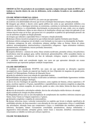 30
OBSERVAÇÃO: Os portadores de necessidades especiais, comprovadas por laudo do DESS e que
tenham se inscrito dentro da cota de deficientes, serão avaliados levando-se em consideração a
deficiência.
EXAME MÉDICO PERICIAL GERAL
O candidato será considerado INAPTO, nos casos em que apresentar:
a) cicatrizes e/ou deformidades diversas que levem à limitação funcional para a função pleiteada;
b) tatuagens que afetem o decoro como agente público tais como as que apresentem símbolos e/ou
inscrições alusivos a Ideologias terroristas ou extremistas, contrárias às instituições democráticas ou que
preguem a violência e a criminalidade; discriminação ou preconceitos de raça, credo, sexo ou origem;
idéias ou atos libidinosos; idéias ou atos ofensivos às Instituições oficiais que esteja (m) aplicada (s) em
extensa área do corpo ou na face, que possa (m) vir a prejudicar os padrões de apresentação pessoal e de
uso de uniformes exigidos na função pleiteada;
c) cirurgias que reduzam a capacidade física e vital para a função pleiteada;
d) doenças clínicas incuráveis progressivas que tenham deixado seqüelas limitantes para função;
e) doenças infecto-contagiosas em atividade e com limitação ou risco para si no desempenho da função;
f) doenças contagiosas da pele; eritrodermia; púrpura; pênfigo: todas as formas; úlcera de estase,
anêmica, microangiopática, arteriosclerótica e neurotrófica; colagenose - lupus eritematoso sistêmico,
dermatomiosite, esclerodermia; micose profunda; hanseníase;
g) processo hemorroidário;
h) uropatia obstrutiva - estenose de uretra, litíase urinária recidivante, prostatite crônica; rim policístico;
insuficiência renal de qualquer grau; nefrite intersticial; glomerulonefrite; sífilis secundária latente ou
terciária; varicocele e/ou hidrocele em fase de indicação cirúrgica; orquite e epidemite crônica;
criptorquidia;
i) o candidato ainda será considerado inapto, nos casos em que apresentar alteração em exame
complementar que represente qualquer condição incapacitante.
EXAME ORTOPÉDICO
O candidato será considerado INAPTO, nos casos em que apresentar as alterações seguintes
incompatíveis com a função em especial nas funções de risco (Operador de maquinas de grande porte,
Guarda Civil Metropolitano, Professor de Educação física):
a) perda de substância óssea com redução da capacidade motora;
b) instabilidades articulares tipo luxações recidivantes ou habituais e instabilidades ligamentares isoladas
ou generalizadas de qualquer etiologia;
c) desvio de eixo fisiológico do aparelho locomotor, como seqüelas de fraturas, cifoses superiores a 45
graus, escoliose superior a 10 graus, espondilólise e espondilolistese de natureza congênita ou adquirida,
deformidade da cintura escapular, do cotovelo, punho ou mão e dos dedos; hérnia de disco da coluna
vertebral;
d) desvios do tornozelo e articulações subtalar, desvios das articulações médio-társicas e do antepé;
e) pré-existência de cirurgia em plano articular;
f) obliqüidade pélvica com ou sem discrepâncias de complemento dos membros inferiores (maiores que
8mm), Genu Varum ou Valgum (superiores a 5 graus);
g) alterações congênitas e seqüelas de osteocondrites;
h) doença infecciosa óssea e articular (osteomielite) ou seqüelas que levem à redução significativa de
mobilidade articular, da força muscular e com alteração de eixo que comprometa a força e a estabilidade
das articulações; alteração óssea que comprometa a força e a estabilidade dos membros superiores e
inferiores; discopatia; fratura viciosamente consolidada; pseudoartrose; doença inflamatória e
degenerativa ósteo-articular; artropatia gotosa; tumor ósseo e muscular; distúrbios osteomusculares
relacionados ao trabalho ou lesões por esforços repetitivos.
EXAME NEUROLÓGICO
 