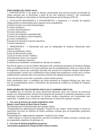 34
PORTADORES DE NEOPLASIAS
1- CONCEITUAÇÃO: É um grupo de doenças caracterizadas pelo desenvolvimento incontrolado de
células anormais que se disseminam a partir de um sítio anatômico primitivo. São consideradas
Neoplasias Malignas as relacionadas na Classificação Internacional de Doenças (CID-10).
2- AVALIAÇÃO DIAGNÓSTICA E ESTADIAMENTO: o diagnóstico e a extensão da neoplasia
maligna podem ser determinados pelos seguintes meios propedêuticos:
a) biópsia da lesão com estudo histopatológico;
b) exames citológicos;
c) exames ultrassonográficos;
d) exames endoscópicos;
e) exames de tomografia computadorizada;
f) exames de ressonância nuclear magnética;
g) exames cintilográficos;
h) pesquisa de marcadores tumorais específicos;
i) exames radiológicos.
3 –PROGNÓSTICO – é determinado pelo grau de malignidade da neoplasia influenciado pelos
seguintes fatores:
a) grau de proliferação celular;
b) grau de diferenciação celular;
c) grau de invasão vascular e linfática;
d) estadiamento clínico e/ou cirúrgico;
e) resposta à terapêutica específica;
f) estatísticas de morbidade e mortalidade de cada tipo de neoplasia.
Para fins de ingresso no Serviço Público Municipal serão considerados portadores de Neoplasia Maligna
todos os candidatos durante os 05 (cinco) primeiros anos de acompanhamento clínico ou a partir da data
do diagnóstico, mesmo que a patologia seja/tenha sido suscetível de tratamento cirúrgico radioterápico
ou quimioterápico, mesmo que o estadiamento clínico indique bom prognóstico e mesmo que os exames
complementares realizados após o(s) ratamentos referidos não indiquem presença de doença ativa.
Casos não previstos acima terão a conclusão a critério médico pericial.
Serão considerados aptos, os candidatos que foram portadores de Neoplasia Maligna que, após cinco
anos de acompanhamento clínico e laboratorial, não apresentarem evidência de atividade de Neoplasia
e/ou Metástases.
PORTADORES DE TRANSTORNOS MENTAIS E COMPORTAMENTAIS
O candidato que no momento do exame admissional apresentar sinais e/ou sintomas de transtornos
mentais e/ou comportamentais, história clínica pregressa de internação ou tratamento psiquiátrico, uso de
medicação controlada e/ou antecedentes de licenças médicas psiquiátricas será encaminhado para
especialista. A aptidão ficará a critério do especialista que se baseará nas seguintes situações:
1 – Nos casos de presença de quadro psiquiátrico atual:
Quadro Atual Função de Risco Outras Funções
Psicopatologia grave/moderada Inapto para qualquer função
-Psicopatologia leve sem tratamento adequado:- Funções de risco- Inapto - Outras funções A critério do
especialista, com base em relatórios do médico assistente, evolução, grau de incapacidade, prognóstico
da patologia, etc.
Psicopatologia leve com tratamento adequado:- Função de risco- Inapto
- Outras funções A critério do especialista, com base em relatórios do médico assistente, evolução, grau
de incapacidade, prognóstico da patologia, etc.
2 – Nos casos de história psiquiátrica pregressa:
Antecedentes psiquiátricos Função de Risco Outras Funções
 