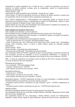 Antecedentes de quadro psiquiátrico leve :-Função de risco -a critério do especialista, com base em
relatórios do médico assistente, evolução, grau de incapacidade, número de recaídas/recidivas,
prognóstico da patologia, etc.
-Outrass funções - Apto
Antecedentes de quadro psiquiátrico grave/moderado: -Função de risco - Inapto
-Outras funções -A critério do especialista, com base em relatórios do médico assistente, evolução, grau
de incapacidade, número de recaídas/recidivas, prognóstico da patologia, etc.
Pelos Critérios Epidemiológicos e Profissiográficos são considerados grupos ou funções de risco
relacionados com distúrbios mentais e comportamentais: Guarda Civil Metropolitano, Agente de Apoio
(Motorista, Operador de Máquina Pesada, Vigia), além de toda e
qualquer função que exija, para o bom desempenho, plena saúde mental. O candidato será orientado, em
todos os casos, sobre a necessidade do tratamento.
PORTADORES DE DIABETE MELLITUS
Todo candidato será submetido a exame de glicemia.
Será considerado normal o candidato que apresentar Glicemia em jejum entre 70 a 99 mg/dl.
Nos casos em que o candidato não estiver em jejum e o resultado for superior a 99 mg/dl, será repetido a
critério médico, novo exame em jejum.
Os candidatos serão classificados em uma das seguintes situações:
- valores de glicemia entre 70 a 126 mg/dl: APTO para qualquer função
- valores de glicemia entre 126 a 200 mg/dl: pedir exames para avaliar a função renal – Hemoglobina
Glicada, Uréia, Creatinina, Urina I e outros, a critério médico; poderá ser solicitada avaliação
especializada.
Exames normais - APTO.
Exames alterados - Encaminhar para endocrinologista.
- Glicemia acima de 200 mg/dl = Encaminhar para endocrinologista
Será considerado APTO ou INAPTO, a depender do tipo e nível de alteração e da presença de fatores de
risco associados, devendo ser analisados os níveis de proteinúria, albuminúria e o clearence de
creatinina. O candidato que for insulino dependente, para função de risco será considerado - INAPTO
OBS.: A critério do especialista será solicitado exame de fundo de olho, ECG e pesquisa neurológica.
Ao exame de fundo de olho será considerado:
Retinopatia não proliferativa:
- leve e moderada - APTO para qualquer função
- avançada - funções de risco - INAPTO
- outras funções, sem fator de risco associado - APTO
Retinopatia proliferativa:
- Função de risco - INAPTO
- outras funções, sem fator de risco associado - APTO
- outras funções com fatores de risco associados - INAPTO
Maculopatia diabética - INAPTO independente da função Ao exame neurológico, o candidato portador
de Diabete Mellitus será classificado em uma das seguintes situações:
- Neuropatia sensitivo-motora e autonômica em grau moderado e grave = INAPTO, independente da
função.
- Neuropatia sensitivo-motora e autonômica em grau leve = INAPTO para função de risco.
OBSERVAÇÕES:
Alterações cardiológicas poderão ter parecer de exame pericial com especialista.
São considerados fatores de risco associados à Diabete Mellitus: Obesidade, Hipertensão Arterial, Idade
acima de 50 anos e dislipidemias.
São consideradas funções de risco relacionadas à Diabete Mellitus: Guarda Civil Metropolitano,
Sepultador, Agente Escolar, Agente de Apoio (Motorista, Auxiliar de Serviços Gerais e Operadores de
 