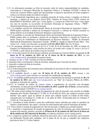 4
3.12. As informações prestadas na ficha de inscrição serão de inteira responsabilidade do candidato,
reservando-se à Secretaria Municipal de Segurança Urbana e à Fundação VUNESP o direito de
excluir do Concurso Público aquele que não preencher o respectivo documento de forma completa e
correta e/ou fornecer dados inverídicos ou falsos.
3.13. É de fundamental importância que o candidato preencha de forma correta e completa, na ficha de
inscrição: o número de seu Registro Geral (RG), Cadastro de Pessoa Física (CPF), número do
REGISTRO FUNCIONAL (RF) com 7 (sete) dígitos, e o número do VÍNCULO com 1 (um) dígito
(no caso de servidor ou ex-servidor da Secretaria Municipal de Segurança Urbana - PMSP -
Administração Direta), para fins de nomeação.
3.13.1. O candidato servidor da Administração Direta da Secretaria Municipal de Segurança Urbana –
PMSP poderá confirmar o número de seu Registro Funcional e o número do Vínculo constante no
último holerite ou na Unidade de Recursos Humanos à qual pertence.
3.13.2. O candidato ex-servidor da Administração Direta da Secretaria Municipal de Segurança Urbana –
PMSP, poderá obter ou confirmar o número de seu Registro Funcional e o número do Vínculo na
Seção Técnica de Atendimento do Departamento de Recursos Humanos – DERH, da Secretaria
Municipal de Planejamento, Orçamento e Gestão - SEMPLA, situada na Galeria Prestes Maia – Piso
Térreo, s/nº - Centro, nos dias úteis, no período de 07.10 a 08.11.2013, das 9 às 16 horas.
3.14. Os servidores admitidos nos termos da Lei nº 9.160, de 03 de dezembro de 1980, na função de
Guarda Civil Metropolitano, serão inscritos de ofício, de acordo com o artigo 35, inciso I, da Lei nº
13.768/04, e serão isentos de recolher a taxa de inscrição.
3.14.1. O servidor inscrito de ofício deverá confirmar sua inscrição no Concurso Público no período de 10
horas de 07 de outubro de 2013 até às 16 horas de 08 de outubro de 2013, no site
www.vunesp.com.br, procedendo da seguinte forma:
a. localizar, no site, o “link” correlato ao Concurso Público;
b. preencher total e corretamente a ficha de inscrição, indicando que é inscrição de ofício;
c. transmitir os dados da ficha de inscrição;
d. imprimir o protocolo.
3.14.2. O descumprimento das instruções para confirmação da inscrição de ofício o impedirá de participar
do Concurso Público.
3.14.3. O candidato deverá, a partir das 10 horas de 29 de outubro de 2013, acessar o site
www.vunesp.com.br, para verificar se a inscrição foi confirmada ou impedida.
3.14.3.1. O candidato poderá protocolar recurso contra o impedimento da inscrição no período de 30 e 31
de outubro de 2013, pelo site www.vunesp.com.br, no “link” do Concurso Público da SMSU,
seguindo as instruções ali contidas.
3.14.3.2. O resultado da análise do recurso contra o impedimento da inscrição será divulgado
oficialmente, na data prevista de 07 de novembro de 2013, a partir das 14 horas, exclusivamente,
no site da Fundação VUNESP (www.vunesp.com.br).
3.15. Não serão aceitos pedidos de isenção do pagamento do valor da inscrição, com exceção ao cidadão
amparado pelo Decreto Municipal nº 51.446, de 28 de abril de 2010, que comprove possuir renda
familiar “per capita” igual ou inferior ao menor piso salarial vigente no Estado de São Paulo,
instituído pela Lei Estadual nº 12.640, de 11 de julho de 2007, revalorizada pela Lei Estadual nº
14.945, de 14 de janeiro de 2013.
3.15.1. Considera-se renda familiar a soma dos rendimentos brutos auferidos por todos os membros da
família e renda familiar “per capita” a divisão da renda familiar pelo total de indivíduos da família.
3.16. Terá o direito à isenção do pagamento do valor da inscrição o cidadão que cumulativamente:
3.16.1. preencher o requerimento de isenção do pagamento do valor da inscrição, que estará disponível
somente pela Internet, durante o período de 10 horas de 07 de outubro de 2013 até às 16 horas de
08 de outubro de 2013 (horário de Brasília), no endereço eletrônico www.vunesp.com.br;
3.16.2. comprovar ausência de condições financeiras para arcar com o valor da inscrição, que consistirá
em declaração firmada pelo candidato, sob as penas da lei, de que se enquadra nas exigências
previstas no item 3.15. deste Capítulo.
 