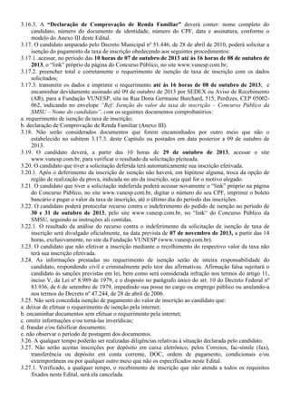3.16.3. A “Declaração de Comprovação de Renda Familiar” deverá conter: nome completo do
candidato, número do documento de identidade, número do CPF, data e assinatura, conforme o
modelo do Anexo III deste Edital.
3.17. O candidato amparado pelo Decreto Municipal nº 51.446, de 28 de abril de 2010, poderá solicitar a
isenção do pagamento da taxa de inscrição obedecendo aos seguintes procedimentos:
3.17.1. acessar, no período das 10 horas de 07 de outubro de 2013 até às 16 horas de 08 de outubro de
2013, o “link” próprio da página do Concurso Público, no site www.vunesp.com.br;
3.17.2. preencher total e corretamente o requerimento de isenção de taxa de inscrição com os dados
solicitados;
3.17.3. transmitir os dados e imprimir o requerimento até às 16 horas de 08 de outubro de 2013; e
encaminhar devidamente assinado até 09 de outubro de 2013 por SEDEX ou Aviso de Recebimento
(AR), para a Fundação VUNESP, sita na Rua Dona Germaine Burchard, 515, Perdizes, CEP 05002-
062, indicando no envelope “Ref: Isenção do valor da taxa de inscrição – Concurso Público da
SMSU – Nome do candidato”, com os seguintes documentos comprobatórios:
a. requerimento de isenção da taxa de inscrição;
b. declaração de Comprovação de Renda Familiar (Anexo III).
3.18. Não serão considerados documentos que forem encaminhados por outro meio que não o
estabelecido no subitem 3.17.3. deste Capítulo ou postados em data posterior a 09 de outubro de
2013.
3.19. O candidato deverá, a partir das 10 horas de 29 de outubro de 2013, acessar o site
www.vunesp.com.br, para verificar o resultado da solicitação pleiteada.
3.20. O candidato que tiver a solicitação deferida terá automaticamente sua inscrição efetivada.
3.20.1. Após o deferimento da inscrição de isenção não haverá, em hipótese alguma, troca da opção de
região de realização da prova, indicada no ato da inscrição, seja qual for o motivo alegado.
3.21. O candidato que tiver a solicitação indeferida poderá acessar novamente o “link” próprio na página
do Concurso Público, no site www.vunesp.com.br, digitar o número do seu CPF, imprimir o boleto
bancário e pagar o valor da taxa de inscrição, até o último dia do período das inscrições.
3.22. O candidato poderá protocolar recurso contra o indeferimento do pedido de isenção no período de
30 e 31 de outubro de 2013, pelo site www.vunesp.com.br, no “link“ do Concurso Público da
SMSU, seguindo as instruções ali contidas.
3.22.1. O resultado da análise do recurso contra o indeferimento da solicitação de isenção de taxa de
inscrição será divulgado oficialmente, na data prevista de 07 de novembro de 2013, a partir das 14
horas, exclusivamente, no site da Fundação VUNESP (www.vunesp.com.br).
3.23. O candidato que não efetivar a inscrição mediante o recolhimento do respectivo valor da taxa não
terá sua inscrição efetivada.
3.24. As informações prestadas no requerimento de isenção serão de inteira responsabilidade do
candidato, respondendo civil e criminalmente pelo teor das afirmativas. Afirmação falsa sujeitará o
candidato às sanções previstas em lei, bem como será considerada infração nos termos do artigo 11,
inciso V, da Lei nº 8.989 de 1979, e o disposto no parágrafo único do art. 10 do Decreto Federal nº
83.936, de 6 de setembro de 1979, impedindo sua posse no cargo ou emprego público ou anulando-a
nos termos do Decreto nº 47.244, de 28 de abril de 2006.
3.25. Não será concedida isenção de pagamento do valor de inscrição ao candidato que:
a. deixar de efetuar o requerimento de isenção pela internet;
b. encaminhar documentos sem efetuar o requerimento pela internet;
c. omitir informações e/ou torná-las inverídicas;
d. fraudar e/ou falsificar documento;
e. não observar o período de postagem dos documentos.
3.26. A qualquer tempo poderão ser realizadas diligências relativas à situação declarada pelo candidato.
3.27. Não serão aceitas inscrições por depósito em caixa eletrônico, pelos Correios, fac-símile (fax),
transferência ou depósito em conta corrente, DOC, ordem de pagamento, condicionais e/ou
extemporâneas ou por qualquer outro meio que não os especificados neste Edital.
3.27.1. Verificado, a qualquer tempo, o recebimento de inscrição que não atenda a todos os requisitos
fixados neste Edital, será ela cancelada.
 