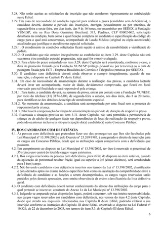 6
3.28. Não serão aceitas as solicitações de inscrição que não atenderem rigorosamente ao estabelecido
neste Edital.
3.29. Em caso de necessidade de condição especial para realizar a prova (candidato sem deficiência), o
candidato deverá, durante o período das inscrições, entregar, pessoalmente ou por terceiros, de
segunda-feira a sexta-feira, em dias úteis, das 9 às 16 horas, ou encaminhar por SEDEX, à Fundação
VUNESP, sita na Rua Dona Germaine Burchard, 515, Perdizes, CEP 05002-062, solicitação
detalhada da condição, bem como a qualificação completa do candidato e especificação do código do
cargo para o qual está concorrendo, acompanhado de Laudo Médico (original ou cópia autenticada)
atualizado que justifique o atendimento especial solicitado.
3.29.1. O atendimento às condições solicitadas ficará sujeito à análise da razoabilidade e viabilidade do
pedido.
3.29.2. O candidato que não atender integralmente ao estabelecido no item 3.29. deste Capítulo não terá
sua prova e/ou condição especial preparadas, seja qual for o motivo alegado.
3.29.3. Para efeito do prazo estipulado no item 3.29. deste Capítulo será considerada, conforme o caso, a
data do protocolo firmado pela Fundação VUNESP (entrega pessoal ou por terceiros) ou a data de
postagem fixada pela ECT - Empresa Brasileira de Correios e Telégrafos (remessa por SEDEX).
3.30. O candidato com deficiência deverá ainda observar e cumprir integralmente, quando de sua
inscrição, o disposto no Capítulo IV deste Edital.
3.31. Em caso de necessidade de amamentação durante a realização das provas, a candidata lactante
deverá levar um acompanhante, maior de idade, devidamente comprovada, que ficará em local
reservado para tal finalidade e será responsável pela criança.
3.31.1. Para tanto, a candidata deverá, na semana da prova, entrar em contato com a Fundação VUNESP,
por meio do telefone (11) 3874-6300, de segunda-feira a sábado, nos dias úteis, das 8 às 20 horas,
para cientificar-se dos detalhes desse tipo de atendimento especial.
3.31.2. No momento da amamentação, a candidata será acompanhada por uma fiscal sem a presença do
responsável pela criança.
3.31.3. Não haverá compensação do tempo de amamentação no período de duração da respectiva prova.
3.32. Excetuada a situação prevista no item 3.31. deste Capítulo, não será permitida a permanência de
criança ou de adulto de qualquer idade nas dependências do local de realização da respectiva prova,
podendo ocasionar inclusive a não-participação do(a) candidato(a) neste Concurso Público.
IV. DOS CANDIDATOS COM DEFICIÊNCIA
4.1. Às pessoas com deficiência que pretendam fazer uso das prerrogativas que lhes são facultadas pela
Lei Municipal nº 13.398/2002 e pelo Decreto nº 23.269/1987, é assegurado o direito de inscrição para
os cargos em Concurso Público, desde que as atribuições sejam compatíveis com a deficiência que
possuem.
4.2. Em cumprimento ao disposto na Lei Municipal nº 13.398/2002, ser-lhes-á reservado o percentual de
5% (cinco por cento) do total de cargos vagos existentes.
4.2.1. Dos cargos reservados às pessoas com deficiência, para efeito do disposto no item anterior, quando
da aplicação do percentual resultar fração igual ou superior a 0,5 (cinco décimos), será arredondada
para 1 (um) cargo.
4.2.2. Não havendo candidatos com deficiência inscritos nos termos da Lei nº 13.398/2002, classificados
e considerados aptos no exame médico específico bem como na avaliação da compatibilidade entre a
deficiência do candidato e as funções a serem desempenhadas, os cargos vagos reservados serão
providos pelos demais aprovados, com estrita observância da ordem classificatória da lista definitiva
geral.
4.3. O candidato com deficiência deverá tomar conhecimento da síntese das atribuições do cargo para o
qual pretende se inscrever, constante do Anexo I e da Lei Municipal nº 13.398/2002.
4.3.1. Julgando-se amparado pelas disposições legais, poderá concorrer, sob sua inteira responsabilidade,
aos cargos vagos reservados aos candidatos com deficiência, nos termos do item 4.2 deste Capítulo,
desde que atenda aos requisitos relacionados nos Capítulo II deste Edital, podendo efetivar a sua
inscrição conforme as instruções do Capítulo III deste Edital, observado o disposto na Lei Federal nº
10.826, de 22 de dezembro de 2003, nos termos do item 3.3. do Capítulo III deste Edital.
 
