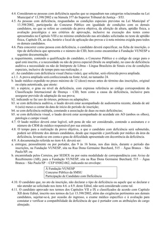 4.4. Consideram-se pessoas com deficiência aquelas que se enquadram nas categorias relacionadas na Lei
Municipal nº 13.398/2002 e na Súmula 377 do Superior Tribunal de Justiça – STJ.
4.5. As pessoas com deficiência, resguardadas as condições especiais previstas na Lei Municipal nº
13.398/2002, participarão do Concurso Público em igualdade de condições com os demais
candidatos, no que se refere ao conteúdo da prova objetiva, da aferição de altura, aptidão física, a
avaliação psicológica e aos critérios de aprovação, inclusive na execução dos testes como
apresentados no Capítulo VIII e no mínimo estabelecido nas atividades solicitadas no teste de aptidão
física, Capítulo IX, ao dia, horário e local de aplicação das provas e à nota mínima exigida para todos
os demais candidatos.
4.6. Para concorrer como pessoa com deficiência, o candidato deverá especificar, na ficha de inscrição, o
tipo de deficiência que apresenta e o número do CID, bem como encaminhar à Fundação VUNESP a
seguinte documentação:
a. requerimento, contendo a qualificação do candidato, o Concurso Público e o código de cargo para o
qual está inscrito, e a necessidade ou não de prova especial (braile ou ampliada), no caso de deficiência
auditiva a necessidade ou não de Intérprete de Libras - Língua Brasileira de Sinais e/ou de condições
especiais, inclusive de tempo para sua realização; e
a1. Ao candidato com deficiência visual (baixa visão), que solicitar, será oferecida prova ampliada.
a.1.1. A prova ampliada será confeccionada na fonte Arial, no tamanho 24.
b. laudo médico expedido no prazo máximo de 12 (doze) meses antes do término das inscrições, original
ou cópia autenticada, que ateste:
b1. a espécie, o grau ou nível da deficiência, com expressa referência ao código correspondente da
Classificação Internacional de Doença – CID, bem como a causa da deficiência, inclusive para
assegurar previsão de adaptação da sua prova;
b2. indicando se faz uso de órteses, próteses ou adaptações;
b3. se com deficiência auditiva, o laudo deverá estar acompanhado de audiometria recente, datada de até
6 (seis) meses a contar da data de início do período de inscrição;
b4. se com deficiência múltipla, constando a associação de duas ou mais deficiências;
b5. se com deficiência visual, o laudo deverá estar acompanhado de acuidade em AO (ambos os olhos),
patologia e campo visual.
4.7. O laudo médico deverá estar legível, sob pena de não ser considerado, contendo a assinatura e o
número do CRM do médico responsável por sua emissão.
4.8. O tempo para a realização da prova objetiva, a que o candidato com deficiência será submetido,
poderá ser diferente dos demais candidatos, desde que requerido e justificado por médico da área da
deficiência, levando-se em conta o grau de dificuldade apresentado em decorrência da deficiência.
4.9. A documentação referida no item 4.6. deverá ser:
a. entregue, pessoalmente ou por portador, das 9 às 16 horas, nos dias úteis, durante o período das
inscrições, na Fundação VUNESP, sita na Rua Dona Germaine Burchard, 515 – Água Branca – São
Paulo/SP; ou
b. encaminhada pelos Correios, por SEDEX ou por outra modalidade de correspondência com Aviso de
Recebimento (AR), para a Fundação VUNESP, sita na Rua Dona Germaine Burchard, 515 – Água
Branca – São Paulo/SP – CEP 05002-062, indicando no envelope:
À Fundação VUNESP
Concurso Público da SMSU
Participação de Candidato com Deficiência
4.10. O candidato que, no ato da inscrição, não declarar o tipo de deficiência ou aquele que se declarar e
não atender ao solicitado nos itens 4.6. a 4.9. deste Edital, não será considerado como tal.
4.11. O candidato aprovado nos termos dos Capítulos VII a IX e classificados de acordo com Capítulo
XII deste Edital, inscrito nos termos da Lei 13.398/2002, além das exigências pertinentes aos demais
candidatos, sujeitar-se-á, por ocasião do ingresso, a exame médico específico e à avaliação para
constatar e verificar a compatibilidade da deficiência de que é portador com as atribuições do cargo
almejado.
 