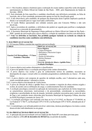 8
4.11.1. O(s) local(is), data(s) e horário(s) para a realização do exame médico específico serão divulgados
oportunamente no Diário Oficial da Cidade de São Paulo – DOC, pelo Departamento de Saúde do
Servidor - DESS.
4.12. Será eliminado da lista específica o candidato classificado cuja deficiência assinalada, na ficha de
inscrição, não se fizer constatada, permanecendo apenas na lista de classificação geral.
4.13. A não observância, pelo candidato, de qualquer das disposições deste Capítulo implicará a perda do
direito a ser nomeado para as vagas reservadas a deficientes.
4.14. O Laudo Médico apresentado terá validade somente para este Concurso Público e não será
devolvido.
4.15. Após a investidura do candidato, a deficiência não poderá ser arguida para justificar a readaptação
funcional ou a concessão de aposentadoria.
4.16. A Secretaria Municipal de Segurança Urbana publicará no Diário Oficial da Cidade de São Paulo -
DOC, quando da convocação para a prova objetiva, a relação de candidatos inscritos com deficiência.
4.17. Uma vez deferidas as inscrições, fica proibida qualquer inclusão ou exclusão na relação de
candidatos inscritos como candidatos com deficiência.
V. DAS PROVAS/AVALIAÇÃO
5.1. O Concurso Público constará das seguintes provas/avaliação:
CARGO PROVAS/ AVALIAÇÃO Nº DE QUESTÕES
Guarda Civil Metropolitano – 3ª Classe
Feminino e Masculino
Prova Objetiva
- Língua Portuguesa
- Matemática e Raciocínio Lógico
- Atualidades
- Noções de Informática
- Direitos Humanos
- Geografia
Prova de Aferição de Altura e Aptidão Física
Avaliação Psicológica
15
10
10
05
05
05
--
--
5.2. A prova objetiva terá caráter eliminatório e classificatório.
5.3. A prova de aptidão física e a avaliação psicológica terão caráter eliminatório.
5.4. A prova objetiva visa avaliar o grau de conhecimento teórico do candidato, necessário ao
desempenho do cargo e versará sobre os conteúdos programáticos estabelecidos no Anexo – IV deste
Edital.
5.4.1. A prova objetiva será composta de questões de múltipla escolha, com 5 alternativas cada uma,
sendo considerada apenas 1 alternativa correta.
5.4.2. A prova objetiva terá duração de 3 (três) horas.
5.5. A prova de aferição de altura e aptidão física visa constatar o requisito de altura mínima exigida e
avaliar, de acordo com as atribuições do cargo, o condicionamento físico do candidato.
5.6. A avaliação psicológica consistirá na aplicação de instrumentos que explicitem de forma inequívoca
as características emocionais, motivacionais e de personalidade, considerando as necessidades,
exigências e peculiaridades da área de atuação, incluindo condições necessárias para o porte de arma
de fogo e nas condições atuais oferecidas pela Secretaria Municipal de Segurança Urbana, descritas
no Perfil Psicológico constante do Anexo VI.
5.6.1. A avaliação psicológica será realizada com base na Lei nº 4.119/62, no Decreto nº 53.464/64, na
Lei Federal nº 5.766/71, na Resolução CFP nº 01/02 e na Resolução CFP nº 02/03, alterada pela de nº
06/04.
5.6.2. A metodologia a ser utilizada poderá envolver: entrevistas, técnicas psicológicas e/ou testes a serem
desenvolvidos individualmente ou em grupo.
VI. DA PRESTAÇÃO DAS PROVAS/AVALIAÇÃO
6.1. A aplicação das provas/avaliação será na Cidade de São Paulo/SP e tem datas previstas para:
a) prova objetiva: ((NG))01 de dezembro de 2013((CL)), no período da manhã;
 
