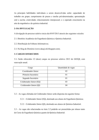 As principais habilidades individuais a serem desenvolvidas serão: capacidade de
trabalho em grupo; cumprimento de prazos e tarefas pré-determinadas; apresentação
oral e escrita; criatividade; relacionamento interpessoal; e o esperado crescimento na
arte da engenharia e da química industrial.
2- DA DIVULGAÇÃO
A divulgação do processo seletivo inicia dia 05/07/2013 através dos seguintes veículos:
2.1. Diretório Acadêmico de Engenharia Química e Química Industrial;
2.2. Distribuição de Folhetos Informativos;
2.3. No blog do Diretório (www.daeqi-ufs.blogspot.com).
3- CARGOS OFERECIDOS
3.1- Serão oferecidos 12 (doze) cargos no processo seletivo 2013 do GEEQI, com
renovação anual.
Cargo Quantidade de vagas
Coordenador Júnior 03
Primeiro Secretário 01
Segundo Secretário 01
Colaborador Júnior (EQ) 03
Colaborador Júnior (QI) 04
3.2 – As vagas ofertadas de Colaborador Júnior serão dispostas da seguinte forma:
3.2.1 – Colaborador Júnior (EQ), destinado aos alunos de Engenharia Química;
3.2.2 – Colaborador Júnior (QI), destinado aos alunos de Química Industrial.
3.3 – As vagas não relacionadas no item 3.2 poderão ser preenchidas por alunos tanto
do Curso de Engenharia Química quanto de Química Industrial.
 