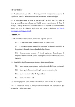 4- INSCRIÇÕES
4.1- Poderão se inscrever todos os alunos regularmente matriculados nos cursos de
Engenharia Química e Química industrial da Universidade Federal de Sergipe.
4.2- As inscrições poderão ser feitas do dia 08/07/2013 até o dia 18/07/2013, tanto de
forma presencial nas dependências do DAEQI com o preenchimento da ficha de
inscrição e entrega do histórico curricular impresso do candidato ou de forma online
através do blog do diretório acadêmico, no endereço eletrônico http://daeqi-
ufs.blogspot.com.br/p/geeqi.html .
5- SELEÇÃO
5.1- Os candidatos à seleção devem preencher os seguintes quesitos:
5.1.1 – MGP (Média Global Ponderada), igual ou superior a 6,0;
5.1.2 – Estar regulamente matriculado nos cursos de Química Industrial ou
Engenharia Química da Universidade Federal de Sergipe;
5.1.3 – Estar no mínimo cursando o 5º Período regular para alunos do curso de
Engenharia Química e no 4º período regular para os alunos do Curso de Química
Industrial.
5.2 – Os critérios classificatórios serão propostos das seguintes formas:
5.2.1 – Aluno mais avançado no curso (maior número de disciplinas concluídas);
5.2.2 – Aluno que tenha maior participação em projetos de extensão;
5.2.3 – Aluno com maior Índice de Regularidade;
5.2.4 – Aluno com maior MGP.
5.3 – Os itens propostos acima também serão utilizados como critérios de desempate.
5.4 – O sistema de seleção se dará por análise curricular dos candidatos e, por
conseguinte, a entrevista pessoal.
 