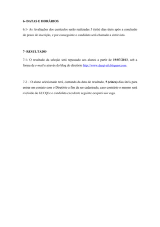 6- DATAS E HORÁRIOS
6.1- As Avaliações dos currículos serão realizadas 3 (três) dias úteis após a conclusão
do prazo de inscrição, e por conseguinte o candidato será chamado a entrevista.
7- RESULTADO
7.1- O resultado da seleção será repassado aos alunos a partir de 19/07/2013, sob a
forma de e-mail e através do blog do diretório http://www.daeqi-ufs.blogspot.com.
7.2 – O aluno selecionado terá, contando da data do resultado, 5 (cinco) dias úteis para
entrar em contato com o Diretório a fim de ser cadastrado, caso contrário o mesmo será
excluído do GEEQI e o candidato excedente seguinte ocupará sua vaga.
 