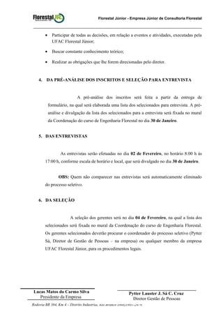 Florestal Júnior - Empresa Júnior de Consultoria Florestal
• Participar de todas as decisões, em relação a eventos e atividades, executadas pela
UFAC Florestal Júnior;
• Buscar constante conhecimento teórico;
• Realizar as obrigações que lhe forem direcionadas pelo diretor.
4. DA PRÉ-ANÁLISE DOS INSCRITOS E SELEÇÃO PARA ENTREVISTA
A pré-análise dos inscritos será feita a partir da entrega de
formulário, na qual será elaborada uma lista dos selecionados para entrevista. A pré-
análise e divulgação da lista dos selecionados para a entrevista será fixada no mural
da Coordenação do curso de Engenharia Florestal no dia 30 de Janeiro.
5. DAS ENTREVISTAS
As entrevistas serão efetuadas no dia 02 de Fevereiro, no horário 8:00 h às
17:00 h, conforme escala de horário e local, que será divulgado no dia 30 de Janeiro.
OBS: Quem não comparecer nas entrevistas será automaticamente eliminado
do processo seletivo.
6. DA SELEÇÃO
A seleção dos gerentes será no dia 04 de Fevereiro, na qual a lista dos
selecionados será fixada no mural da Coordenação do curso de Engenharia Florestal.
Os gerentes selecionados deverão procurar o coordenador do processo seletivo (Pytter
Sá, Diretor de Gestão de Pessoas – na empresa) ou qualquer membro da empresa
UFAC Florestal Júnior, para os procedimentos legais.
Rodovia BR 364, Km 4 – Distrito Industrial, Rio Branco (068)3901-2679.
Lucas Matos do Carmo Silva
Presidente da Empresa
___________________________________
Pytter Lauster J. Sá C. Cruz
Diretor Gestão de Pessoas
 