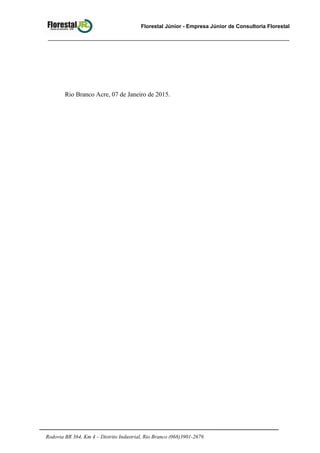 Florestal Júnior - Empresa Júnior de Consultoria Florestal
Rio Branco Acre, 07 de Janeiro de 2015.
Rodovia BR 364, Km 4 – Distrito Industrial, Rio Branco (068)3901-2679.
 