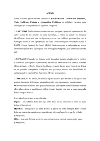 ANEXO
Serão avaliados pelo Conselho Editorial da Revista Glocal – Painel de Geopolítica,
Meio Ambiente, Cultura e Matemática Cotidiana os trabalhos enviados para
avaliação que se enquadrem nas seguintes categorias:
1.1 ARTIGOS: Produção em formato texto que, em geral, apresente o pensamento do
autor acerca de um assunto ou tema específico, a síntese de estudo ou pesquisa
científica ou, ainda, que trate de algum aspecto da vida cotidiana que contribua com a
formação escolar e com a preparação do aluno secundarista para o vestibular e para o
ENEM (Exame Nacional do Ensino Médio). Será assegurada a preferência aos textos
em formato jornalístico e coloquial, com abordagens atemporais, que tenham maior vida
útil.
1.2 ENSAIOS: Produção em formato texto, de caráter literário, situado entre o poético
e o didático, que expresse o pensamento do autor de forma mais livre e breve, expondo
ideias, críticas e reflexões éticas e filosóficas a respeito de um tema. Consiste na defesa
de um ponto de vista pessoal e subjetivo, sem que esteja pautado sem formalidades de
caráter dedutivo ou científico. Sua forma é livre e assistemática.
2. RECURSOS: Na edição, utilizamos alguns recursos para facilitar a navegação nas
paginas da revista. Solicitamos a sua colaboração com alguns destes na sua matéria.
Os recursos são utilizados para que as pessoas que leem apenas superficialmente saibam
algo sobre o texto e identifiquem a ideia central, fazendo com que se interessem pela
leitura integral do texto.
Estes são alguns dos recursos utilizados:
Bigode – um subtítulo forte para seu texto. Pode ser de uma linha e meia até duas
linhas. (Obrigatório)
Hiperlink – uma palavra ou parte da frase é grifada no texto principal. Puxa-se uma
linha até o canto da matéria e um texto dá mais informações sobre o que foi grifado.
(Obrigatório)
Olho – uma parte forte do seu texto para colocarmos no meio da pagina, entre aspas.
(Obrigatório)
 
