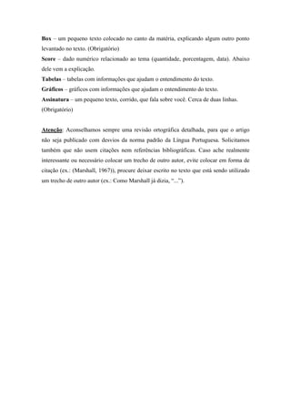 Box – um pequeno texto colocado no canto da matéria, explicando algum outro ponto
levantado no texto. (Obrigatório)
Score – dado numérico relacionado ao tema (quantidade, porcentagem, data). Abaixo
dele vem a explicação.
Tabelas – tabelas com informações que ajudam o entendimento do texto.
Gráficos – gráficos com informações que ajudam o entendimento do texto.
Assinatura – um pequeno texto, corrido, que fala sobre você. Cerca de duas linhas.
(Obrigatório)
Atenção: Aconselhamos sempre uma revisão ortográfica detalhada, para que o artigo
não seja publicado com desvios da norma padrão da Língua Portuguesa. Solicitamos
também que não usem citações nem referências bibliográficas. Caso ache realmente
interessante ou necessário colocar um trecho de outro autor, evite colocar em forma de
citação (ex.: (Marshall, 1967)), procure deixar escrito no texto que está sendo utilizado
um trecho de outro autor (ex.: Como Marshall já dizia, “...”).
 