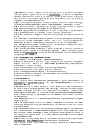 11.2.1. Admitir-se-á para cada candidato um único recurso por questão, o qual deverá ser enviado via
formulário específico disponível On-line no site www.funcab.org, que deverá ser integralmente
preenchido, sendo necessário o envio de um formulário para cada questão recorrida. O formulário
estará disponível a partir das 8h do primeiro dia até às 18h do último dia do prazo previsto no
Cronograma, considerando-se o horário local.
11.2.2. O formulário preenchido de forma incorreta, com campos em branco ou faltando informações
será automaticamente desconsiderado, não sendo encaminhado à Banca Acadêmica para avaliação.
11.3. O recurso deve conter a fundamentação das alegações comprovadas por meio de citação de
artigos, amparados pela legislação, itens, páginas de livros, nome dos autores.
11.3.1. Após o julgamento dos recursos interpostos, os pontos correspondentes às questões da Prova
Objetiva, porventura anuladas, serão atribuídos a todos os candidatos, indistintamente.
11.4. A Prova Objetiva será corrigida de acordo com o novo gabarito oficial após o resultado dos
recursos.
11.5. Será indeferido liminarmente o recurso ou pedido de revisão que descumprir as determinações
constantes neste Edital; for dirigido de forma ofensiva à FUNCAB e/ou a Comissão e/ou a Secretaria de
Administração do Estado da Paraíba – SEAD; for apresentado fora do prazo ou fora de contexto.
11.6. A Banca Examinadora constitui a última instância para recurso ou revisão, sendo soberana em suas
decisões, razão porque não caberão recursos adicionais.
11.7. As anulações de questões ou alterações de gabarito ou de notas ou resultados, resultantes das
decisões dos recursos ou pedidos de revisão deferidos, serão dados a conhecer, coletivamente, através
Internet no site www.funcab.org e afixadas no Posto de Atendimento, nas datas estabelecidas no
Cronograma Previsto – ANEXO II.
12. DA CLASSIFICAÇÃO FINAL DO CONCURSO PÚBLICO
12.1. A nota final no Concurso Público será a nota final da Prova Objetiva.
12.2. No caso de igualdade de pontuação final para classificação, após observância do disposto no
parágrafo único, do art. 27, da Lei nº 10.741, de 01/10/2003 (Estatuto do Idoso), dar-se-á preferência
sucessivamente ao candidato que obtiver:
a) maior número de pontos na Prova Objetiva, na disciplina Língua Portuguesa;
b) maior número de pontos na Prova Objetiva, na disciplina Matemática;
c) maior número de pontos na Prova Objetiva, na disciplina Informática Básica;
d) persistindo o empate, terá preferência o candidato com mais idade, considerando dia, mês, ano e, se
necessário, hora e minuto do nascimento.
13 DISPOSIÇÕES FINAIS
13.1. Os candidatos poderão obter informações gerais referentes ao Concurso Público através do site
www.funcab.org e www.secadm.pb.gov.br, pelo e-mail concursos@funcab.org ou no Posto de
Atendimento - ANEXO III.
13.1.1. Não serão dadas por telefone informações a respeito de datas, locais e horários de realização
das provas e nem de resultados, gabaritos, notas, classificação, convocações ou outras quaisquer
relacionadas aos resultados provisórios ou finais das provas e do Concurso Público. O candidato deverá
observar rigorosamente os editais e os comunicados a serem divulgados na forma definida neste Edital.
13.1.2. Quaisquer alterações nas regras fixadas neste Edital somente poderão ser feitas por meio de
Edital de retificação.
13.1.3. A Comissão e a Funcab não se responsabiliza por informações de qualquer natureza, divulgados
em sites de terceiros.
13.2. É de responsabilidade exclusiva do candidato, acompanhar as publicações dos Editais,
comunicações, retificações e convocações referentes a este Concurso Público, durante todo o período
de validade do mesmo.
13.3. Caso o candidato queira utilizar-se de qualquer direito concedido por legislação pertinente, deverá
fazer a solicitação somente na Secretaria de Administração do Estado da Paraíba – SEAD, até o último
dia das inscrições, em caso de domingo ou feriado, até o primeiro dia útil seguinte. Este período não
será prorrogado em hipótese alguma, não cabendo, portanto, acolhimento de recurso posterior
relacionado a este subitem.
13.4. O resultado final será publicado, através de Edital, no Diário Oficial do Estado e divulgado nos sites
www.funcab.org e www.secadm.pb.gov.br e publicado no Diário Oficial do Estado.
13.5. O resultado final do Concurso Público será homologado pela Secretaria de Administração do
Estado da Paraíba – SEAD.
 