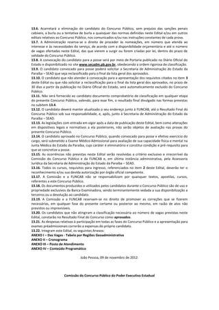 13.6. Acarretará a eliminação do candidato do Concurso Público, sem prejuízo das sanções penais
cabíveis, a burla ou a tentativa de burla a quaisquer das normas definidas neste Edital e/ou em outros
editais relativos ao Concurso Público, nos comunicados e/ou nas instruções constantes de cada prova.
13.7. A Administração reserva-se o direito de proceder às nomeações, em número que atenda ao
interesse e às necessidades do serviço, de acordo com a disponibilidade orçamentária e até o número
de vagas ofertadas neste Edital, das que vierem a surgir ou forem criadas por lei, dentro do prazo de
validade do Concurso Público.
13.8. A convocação do candidato para a posse será por meio de Portaria publicado no Diário Oficial do
Estado e disponibilizado no site www.secadm.pb.gov.br, obedecendo a ordem rigorosa de classificação.
13.9. O candidato convocado para posse poderá solicitar a Secretaria de Administração do Estado da
Paraíba – SEAD que seja reclassificado para o final da lista geral dos aprovados.
13.10. O candidato que não atender à convocação para a apresentação dos requisitos citados no item 3
deste Edital ou que não solicitar a reclassificação para o final da lista geral dos aprovados, no prazo de
30 dias a partir da publicação no Diário Oficial do Estado, será automaticamente excluído do Concurso
Público.
13.11. Não será fornecido ao candidato documento comprobatório de classificação em qualquer etapa
do presente Concurso Público, valendo, para esse fim, o resultado final divulgado nas formas previstas
no subitem 13.4.
13.12. O candidato deverá manter atualizado o seu endereço junto à FUNCAB, até o Resultado Final do
Concurso Público sob sua responsabilidade, e, após, junto à Secretaria de Administração do Estado da
Paraíba – SEAD.
13.13. As legislações com entrada em vigor após a data de publicação deste Edital, bem como alterações
em dispositivos legais e normativos a ela posteriores, não serão objetos de avaliação nas provas do
presente Concurso Público.
13.14. O candidato aprovado no Concurso Público, quando convocado para posse e efetivo exercício do
cargo, será submetido a Exame Médico Admissional para avaliação de sua capacidade física e mental na
Junta Médica do Estado da Paraíba, cujo caráter é eliminatório e constitui condição e pré-requisito para
que se concretize a posse.
13.15. As ocorrências não previstas neste Edital serão resolvidas a critério exclusivo e irrecorrível da
Comissão do Concurso Público e da FUNCAB e, em última instância administrativa, pela Assessoria
Jurídica da Secretaria de Administração do Estado da Paraíba – SEAD.
13.16. Todos os cursos, requisitos para ingresso, referenciados no item 2 deste Edital, deverão ter o
reconhecimento e/ou sua devida autorização por órgão oficial competente.
13.17. A Comissão e a FUNCAB não se responsabilizam por quaisquer textos, apostilas, cursos,
referentes a este Concurso Público.
13.18. Os documentos produzidos e utilizados pelos candidatos durante o Concurso Público são de uso e
propriedade exclusivos da Banca Examinadora, sendo terminantemente vedada a sua disponibilização a
terceiros ou a devolução ao candidato.
13.19. A Comissão e a FUNCAB reservam-se no direito de promover as correções que se fizerem
necessárias, em qualquer fase do presente certame ou posterior ao mesmo, em razão de atos não
previstos ou imprevisíveis.
13.20. Os candidatos que não atingiram a classificação necessária ao número de vagas previstas neste
Edital, constarão no Resultado Final do Concurso como aprovados.
13.21. As despesas relativas à participação em todas as fases do Concurso Público e a apresentação para
exames préadmissionais correrão a expensas do próprio candidato.
13.22. Integram este Edital, os seguintes Anexos:
ANEXO I – Das Vagas - Tabela por Regiões Geoadministrativa
ANEXO II – Cronograma
ANEXO III – Posto de Atendimento
ANEXO IV – Conteúdo Programático

                                 João Pessoa, 09 de novembro de 2012.



                      Comissão do Concurso Público do Poder Executivo Estadual
 