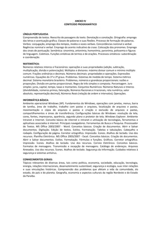 ANEXO IV
                                     CONTEÚDO PROGRAMÁTICO


LÍNGUA PORTUGUESA:
Compreensão de textos. Reescrita de passagens do texto. Denotação e conotação. Ortografia: emprego
das letras e acentuação gráfica. Classes de palavras e suas flexões. Processo de formação de palavras.
Verbos: conjugação, emprego dos tempos, modos e vozes verbais. Concordâncias nominal e verbal.
Regências nominal e verbal. Emprego do acento indicativo da crase. Colocação dos pronomes. Emprego
dos sinais de pontuação. Semântica: sinonímia, antonímia, homonímia, paronímia, polissemia e figuras
de linguagem. Coletivos. Funções sintáticas de termos e de orações. Processos sintáticos: subordinação
e coordenação.

MATEMÁTICA:
Números relativos inteiros e fracionários: operações e suas propriedades (adição, subtração,
multiplicação, divisão e potenciação). Múltiplos e divisores: máximo divisor comum e mínimo múltiplo
comum. Frações ordinárias e decimais. Números decimais: propriedades e operações. Expressões
numéricas. Equações do 1º e 2º graus. Problemas. Sistemas de medida de tempo. Sistema métrico
decimal. Sistema monetário brasileiro. Problemas, números e grandezas proporcionais: razões e
proporções. Divisão em partes proporcionais. Regra de três simples e composta. Porcentagem. Juro
simples: juros, capital, tempo, taxas e montantes. Conjuntos Numéricos: Números Naturais e Inteiros
(divisibilidade, números primos, fatoração, Números Racionais e Irracionais, reta numérica, valor
absoluto, representação decimal), Números Reais (relação de ordem e intervalos), Operações.

INFORMÁTICA BÁSICA:
Ambiente operacional Windows (XP). Fundamentos do Windows, operações com janelas, menus, barra
de tarefas, área de trabalho, trabalho com pastas e arquivos, localização de arquivos e pastas,
movimentação e cópia de arquivos e pastas e criação e exclusão de arquivos e pastas,
compartilhamentos e áreas de transferência; Configurações básicas do Windows: resolução da tela,
cores, fontes, impressoras, aparência, segundo plano e protetor de tela; Windows Explorer. Ambiente
Intranet e Internet. Conceito básico de internet e intranet e utilização de tecnologias, ferramentas e
aplicativos associados à internet. Principais navegadores. Ferramentas de Busca e Pesquisa. Processador
de Textos. MS Office 2003/2007 - Word. Conceitos básicos. Criação de documentos. Abrir e Salvar
documentos. Digitação. Edição de textos. Estilos. Formatação. Tabelas e tabulações. Cabeçalho e
rodapés. Configuração de página. Corretor ortográfico. Impressão. Ícones. Atalhos de teclado. Uso dos
recursos. Planilha Eletrônica. MS Office 2003/2007 - Excel. Conceitos básicos. Criação de documentos.
Abrir e Salvar documentos. Estilos. Formatação. Fórmulas e funções. Gráficos. Corretor ortográfico.
Impressão. Ícones. Atalhos de teclado. Uso dos recursos. Correio Eletrônico. Conceitos básicos.
Formatos de mensagens. Transmissão e recepção de mensagens. Catálogo de endereços. Arquivos
Anexados. Uso dos recursos. Ícones. Atalhos de teclado. Segurança da Informação. Cuidados relativos à
segurança e sistemas antivírus.

CONHECIMENTOS GERAIS:
Tópicos relevantes de diversas áreas, tais como política, economia, sociedade, educação, tecnologia,
energia, relações internacionais, desenvolvimento sustentável, segurança e ecologia, suas inter-relações
e suas vinculações históricas. Compreensão dos problemas que afetam a vida da comunidade, do
estado, do país e do planeta. Geografia, economia e aspectos culturais da região Nordeste e do Estado
da Paraíba.
 