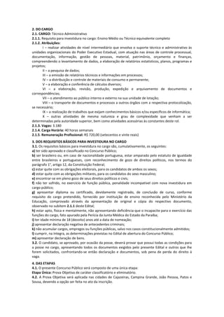 2. DO CARGO
2.1. CARGO: Técnico Administrativo
2.1.1. Requisito para investidura no cargo: Ensino Médio ou Técnico equivalente completo
2.1.2. Atribuições:
       I – realizar atividades de nível intermediário que envolva o suporte técnico e administrativo às
unidades organizacionais do Poder Executivo Estadual, com atuação nas áreas de controle processual,
documentação, informação, gestão de pessoas, material, patrimônio, orçamento e finanças,
compreendendo o levantamento de dados, a elaboração de relatórios estatísticos, planos, programas e
projetos;
       II – a pesquisa de dados;
       III – a emissão de relatórios técnicos e informações em processos;
       IV – a distribuição e controle de materiais de consumo e permanente;
       V – a elaboração e conferência de cálculos diversos;
       VI – a elaboração, revisão, produção, expedição e arquivamento de documentos e
correspondências;
       VII – o atendimento ao público interno e externo na sua unidade de lotação;
       VIII – o transporte de documentos e processos a outros órgãos com a respectiva protocolização,
se necessário;
       IX – a realização de trabalhos que exijam conhecimentos básicos e/ou específicos de informática;
       X – outras atividades de mesma natureza e grau de complexidade que venham a ser
determinadas pela autoridade superior, bem como atividades acessórias às constantes deste rol.
2.1.3. Vagas: 3.180
2.1.4. Carga Horária: 40 horas semanais
2.1.5. Remuneração Profissional: R$ 720,00 (setecentos e vinte reais)
3. DOS REQUISITOS BÁSICOS PARA INVESTIDURA NO CARGO
3.1. Os requisitos básicos para investidura no cargo são, cumulativamente, os seguintes:
a) ter sido aprovado e classificado no Concurso Público;
b) ser brasileiro ou, em caso de nacionalidade portuguesa, estar amparado pelo estatuto de igualdade
entre brasileiros e portugueses, com reconhecimento de gozo de direitos políticos, nos termos do
parágrafo 1°, artigo 12, da Constituição Federal;
c) estar quite com as obrigações eleitorais, para os candidatos de ambos os sexos;
d) estar quite com as obrigações militares, para os candidatos do sexo masculino;
e) encontrar-se em pleno gozo de seus direitos políticos e civis;
f) não ter sofrido, no exercício de função pública, penalidade incompatível com nova investidura em
cargo público;
g) apresentar diploma ou certificado, devidamente registrado, de conclusão de curso, conforme
requisito do cargo pretendido, fornecido por instituição de ensino reconhecida pelo Ministério da
Educação, comprovado através da apresentação de original e cópia do respectivo documento,
observado no subitem 2.1.1 deste Edital;
h) estar apto, física e mentalmente, não apresentando deficiência que o incapacite para o exercício das
funções do cargo, fato apurado pela Perícia da Junta Médica do Estado da Paraíba;
i) ter idade mínima de 18 (dezoito) anos até a data de nomeação;
j) apresentar declaração negativa de antecedentes criminais;
k) não acumular cargos, empregos ou funções públicas, salvo nos casos constitucionalmente admitidos;
l) cumprir, na íntegra, as determinações previstas no Edital de abertura do Concurso Público;
m) apresentar declaração de bens.
3.2. O candidato, se aprovado, por ocasião da posse, deverá provar que possui todas as condições para
a posse no cargo, apresentando todos os documentos exigidos pelo presente Edital e outros que lhe
forem solicitados, confrontando-se então declaração e documentos, sob pena de perda do direito à
vaga.
4. DAS ETAPAS
4.1. O presente Concurso Público será composto de uma única etapa:
Etapa Única: Prova Objetiva de caráter classificatório e eliminatório.
4.2. A Prova Objetiva será aplicada nas cidades de Cajazeiras, Campina Grande, João Pessoa, Patos e
Sousa, devendo a opção ser feita no ato da inscrição.
 