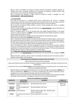 4.2.1. A critério da FUNCAB e do Estado da Paraíba, havendo necessidade, candidatos poderão ser
     alocados para outras localidades adjacentes aos municípios de Cajazeiras, Campina Grande, João
     Pessoa, Patos e Sousa, quando da realização da Prova Objetiva.
     4.3. O resultado será publicado no Diário Oficial do Estado da Paraíba e divulgado nos sites
     www.funcab.org e www.secadm.pb.gov.br.

     5. DAS INSCRIÇÕES
     5.1. Antes de inscrever-se, o candidato deverá tomar conhecimento das normas e condições
     estabelecidas neste Edital, incluindo seus Anexos, partes integrantes das normas que regem o presente
     Concurso Público, das quais não poderá alegar desconhecimento em nenhuma hipótese.
     5.2. A inscrição no Concurso Público exprime a ciência e tácita aceitação das normas e condições
     estabelecidas neste Edital.
     5.3. As inscrições deverão ser realizadas pela Internet no site www.funcab.org no prazo estabelecido no
     Cronograma Previsto - ANEXO II.
     5.3.1. O candidato deverá no ato da inscrição optar pela Região Geoadministrativa a que deseja
     concorrer, conforme disposto no ANEXO I e local de realização da Prova Objetiva (Cajazeiras, Campina
     Grande, João Pessoa, Patos ou Sousa).
     5.3.1.1. Depois de efetivada a inscrição, não será aceito pedido de alteração dessas opções.
     5.4. O valor da inscrição será de R$ 60,00 (sessenta reais).
     5.4.1. A importância recolhida relativa à inscrição não será devolvida em hipótese alguma, salvo em caso
     de cancelamento do Concurso Público, ou em razão de fato atribuível somente à Administração Pública.
     5.5. Não haverá isenção total ou parcial do valor da inscrição, exceto nos casos previstos na Lei Estadual
     nº 7.716, de 28 de dezembro de 2004, conforme procedimentos descritos a seguir.
     5.6. Os interessados em obter a isenção do pagamento do valor da inscrição, de que trata o subitem
     acima, por serem doadores de sangue na rede pública hospitalar, ou conveniada ao Sistema Único de
     Saúde (SUS), no Estado da Paraíba, nos termos da Lei Estadual da Paraíba nº 7.716, de 28 de dezembro
     de 2004, deverão cumprir os critérios constantes no roteiro abaixo:
     5.6.1. Roteiro para solicitação da isenção de pagamento do valor da inscrição.
     5.6.1.1. Acessar o site www.funcab.org, impreterivelmente, nos dias previstos no cronograma, ANEXO
     II.
     5.6.1.2. Preencher, imprimir e assinar a ficha de solicitação de isenção do valor da inscrição e juntar a
     seguinte documentação, conforme abaixo:
                          Documentação para solicitação da isenção do valor da inscrição
                                  Cópia autenticada do documento de identidade;
- Cópia autenticada da Carteira de Doador de Sangue expedida por Órgão Estadual conveniado ao Sistema Único de
                                                   Saúde (SUS) e
- Comprovante de no mínimo 3 (três) doações à rede hospitalar pública ou conveniada ao SUS, nos 12 (doze) meses
                                        anteriores à publicação deste Edital.
     5.6.1.3. Entregar a documentação especificada acima nos dias estipulados no Cronograma, ANEXO II, no
     Posto de Atendimento, ANEXO III ou nos Postos de Recebimento de Isenção, relacionados abaixo,
     pessoalmente, ou por seu representante legal, portando procuração simples.
     5.6.3.2. Os postos relacionados abaixo funcionarão apenas para a entrega da documentação do pedido
     de isenção, nos dias previstos no cronograma, conforme o seu horário de funcionamento.
                                  POSTOS DE RECEBIMENTO DE ISENÇÃO
 MUNICÍPIO             POSTO PARA                       ENDEREÇO                                    HORÁRIO DE
                      RECEBIMENTO                                                                 FUNCIONAMENTO
 CAJAZEIRAS     9ª Gerência Regional de      Rua Padre Rolim, 156, Centro                             09h às 12h
                Ensino                                                                                13h às 17h
  CAMPINA       3ª Gerência Regional de      Rua João da Mata, 722, Centro
  GRANDE        Ensino
JOAO PESSOA Lyceu Paraibano                  Avenida Getúlio Vargas, 450 – Sala Externa 04,
                                             Centro - João Pessoa.
   PATOS        Escola Monsenhor Manoel Praça Edvaldo Mota, s/n, Centro
                Vieira
 
