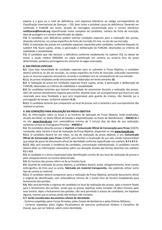 espécie e o grau ou o nível da deficiência, com expressa referência ao código correspondente da
Classificação Internacional de Doenças – CID, bem como a provável causa da deficiência. Devendo ser
notificado à FUNCAB seu envio, através de mensagem encaminhada para o correio eletrônico
notificacao@funcab.org especificando nome completo do candidato, número da Ficha de Inscrição,
data de postagem e o número identificador do objeto.
7.4. O candidato com deficiência poderá solicitar condições especiais para a realização das provas,
devendo solicitá-las, no campo específico da Ficha de Inscrição On-line, no ato de sua inscrição.
7.4.1. A realização das provas em condições especiais requeridas pelo candidato, conforme disposto no
subitem 7.4, ficará sujeita, ainda, à apreciação e deliberação da FUNCAB, observados os critérios de
viabilidade e razoabilidade.
7.5. O candidato que não declarar a deficiência conforme estabelecido no subitem 7.2, ou deixar de
enviar o laudo médico ORIGINAL ou cópia autenticada em cartório ou enviá-lo fora do prazo
determinado, perderá a prerrogativa em concorrer às vagas reservadas.
8. DAS PROVAS ESPECIAIS
8.1. Caso haja necessidade de condições especiais para se submeter à Prova Objetiva, o candidato
deverá solicitá-la no ato da inscrição, no campo específico da Ficha de Inscrição, indicando claramente
quais os recursos especiais necessários, arcando o candidato com as consequências de sua omissão.
8.1.1. As provas ampliadas serão exclusivamente elaboradas em fonte tamanho 16.
8.2. A realização da prova em condições especiais ficará sujeita, ainda, à apreciação e deliberação da
FUNCAB, observados os critérios de viabilidade e razoabilidade.
8.3. As candidatas lactantes que tiverem necessidade de amamentar durante a realização das provas,
além de solicitar atendimento especial para tal fim, deverão levar um acompanhante que ficará em sala
reservada para essa finalidade e que será responsável pela guarda da criança, não fazendo jus a
prorrogação do tempo, conforme subitem 9.15.
8.3.1. A candidata lactante que comparecer ao local de provas com o lactente e sem acompanhante não
realizará as provas.
9. DAS CONDIÇÕES PARA REALIZAÇÃO DA PROVA OBJETIVA
9.1. As informações sobre os locais e os horários de aplicação da Prova Objetiva serão publicadas,
através de Edital, no Diário Oficial do Estado e disponibilizadas no Posto de Atendimento – ANEXO III e
no site www.funcab.org com antecedência mínima de 5 (cinco) dias da data de sua realização,
conforme consta no Cronograma Previsto – ANEXO II.
9.2. Os candidatos deverão acessar e imprimir o Comunicado Oficial de Convocação para Prova (COCP),
constando, data, horário e local de realização da Prova Objetiva, disponível no site www.funcab.org.
9.2.1. O candidato deverá ter em mãos, no dia de realização da prova objetiva, o seu Comunicado
Oficial de Convocação para Prova (COCP), para facilitar a localização de sua sala, sendo imprescindível
que esteja de posse do documento oficial de identidade conforme especificado nos subitens 9.7 e 9.7.1.
9.2.2. Não será enviada à residência do candidato, comunicação individualizada. O candidato inscrito
deverá obter as informações necessárias sobre sua alocação através das formas descritas nos subitens
9.1 e 9.2.
9.3. O candidato é o único responsável pela identificação correta de seu local de realização de provas e
pelo comparecimento no horário determinado.
9.4. Os horários das provas referir-se-ão ao horário local.
9.5. Quando da realização da prova objetiva, o candidato deverá, ainda, obrigatoriamente, levar caneta
esferográfica de tinta azul ou preta, fabricada em material transparente, não podendo utilizar outro
tipo de caneta ou material.
9.5.1. O candidato deverá comparecer para a realização da Prova Objetiva, portando documento oficial
e original de identificação, com antecedência mínima de 1 (uma) hora do horário estabelecido para
fechamento dos portões.
9.6. Não será permitido o ingresso de candidato no local de realização das provas, após o horário fixado
para o fechamento dos portões, sendo que as provas objetivas serão iniciadas 10 (dez) minutos após
esse horário. Após o fechamento dos portões, não será permitido o acesso de candidatos, em hipótese
alguma, mesmo que as provas ainda não tenham sido iniciadas.
9.7. Serão considerados documentos oficiais de identidade:
- Carteiras expedidas pelas Forças Armadas, pelos Corpos de Bombeiros e pelas Polícias Militares;
- Carteiras expedidas pelos órgãos fiscalizadores de exercício profissional (Ordens e Conselhos de
Classe), que, por Lei Federal, valem como identidade;
 