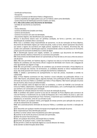 - Certificado de Reservista;
- Passaporte;
- Carteiras Funcionais do Ministério Público e Magistratura;
- Carteiras expedidas por órgão público que, por Lei Federal, valem como identidade;
- Carteira Nacional de Habilitação (somente modelo com foto).
9.7.1. Não serão aceitos como documento de identidade:
- Certidão de nascimento ou Casamento;
- CPF;
- Títulos eleitorais;
- Carteiras de Motorista (modelo sem foto);
- Carteiras de Estudante;
- Carteiras Funcionais sem valor de identidade;
- Documentos ilegíveis, não identificáveis e/ou danificados.
9.7.1.1. O documento deverá estar em perfeitas condições, de forma a permitir, com clareza, a
identificação do candidato (foto e assinatura).
9.7.2. Caso o candidato esteja impossibilitado de apresentar, no dia de realização da Prova Objetiva,
documento de identidade original, por motivo de perda, roubo ou furto, deverá apresentar documento
que ateste o registro da ocorrência em órgão policial, expedido há, no máximo, 30 (trinta) dias. Na
ocasião será submetido à identificação especial, compreendendo coletas de assinaturas em formulário
próprio para fins de Exame Grafotécnico e coleta de digital.
9.8. A identificação especial será exigida, também, ao candidato cujo documento de identificação
apresente dúvidas relativas à fisionomia ou à assinatura do portador.
9.9. O documento de identidade deverá ser apresentado ao Fiscal de Sala ou de Local, antes do acesso à
sala de prova.
9.9.1. Não será permitido, em hipótese alguma, o ingresso nas salas ou no local de realização da Prova
Objetiva de candidatos sem documento oficial e original de identidade nem mesmo sob a alegação de
estar aguardando que alguém o traga.
9.10. Não será permitida a permanência de candidatos que já tenham terminado a Prova Objetiva no
local de realização das mesmas. Ao terminarem, os candidatos deverão se retirar imediatamente do
local, não sendo possível nem mesmo a utilização dos banheiros e bebedouros.
9.10.1. É vedada a permanência de acompanhantes no local das provas, ressalvado o contido no
subitem 8.3.
9.11. A Prova Objetiva acontecerá em dias, horários e locais indicados nas publicações oficiais e no
COCP. Não haverá, sob pretexto algum, segunda chamada, nem justificação de falta, sendo considerado
eliminado do Concurso Público o candidato que faltar à Prova Objetiva. Não haverá aplicação de prova
fora do horário, data e locais pré-determinados.
9.12. Será realizada coleta de digital de todos os candidatos, a critério da FUNCAB e da Comissão do
Concurso Público, objetivando a realização de exame datiloscópico, com a confrontação dos candidatos
que venham a ser convocados para nomeação.
9.13. Poderá ser utilizado detector de metais nos locais de realização da prova.
9.14. O candidato não poderá ausentar-se da sala de realização da Prova Objetiva após assinatura da
Lista de Presença e recebimento de seu Cartão de Respostas até o início efetivo da prova e, após este
momento, somente acompanhado por Fiscal. Portanto, é importante que o candidato utilize banheiros e
bebedouros, se necessitar, antes de sua entrada na sala.
9.15. Não haverá, por qualquer motivo, prorrogação do tempo previsto para aplicação das provas em
virtude de afastamento do candidato.
9.16. Será automaticamente eliminado do Concurso Público, o candidato que durante a realização da
prova:
a) for descortês com qualquer membro da equipe encarregada pela realização da prova;
b) for responsável por falsa identificação pessoal;
c) utilizar ou tentar utilizar meios fraudulentos para obter aprovação;
d) ausentar-se do recinto da prova ou do teste sem permissão;
e) deixar de assinar lista de presença;
f) fizer, em qualquer documento, declaração falsa ou inexata;
g) perturbar, de qualquer modo, a ordem dos trabalhos;
h) não permitir a coleta da impressão digital ou o uso do detector de metais;
i) não atender às determinações deste Edital;
 