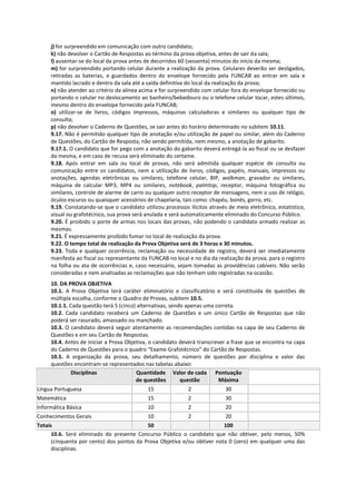 j) for surpreendido em comunicação com outro candidato;
     k) não devolver o Cartão de Respostas ao término da prova objetiva, antes de sair da sala;
     l) ausentar-se do local da prova antes de decorridos 60 (sessenta) minutos do início da mesma;
     m) for surpreendido portando celular durante a realização da prova. Celulares deverão ser desligados,
     retiradas as baterias, e guardados dentro do envelope fornecido pela FUNCAB ao entrar em sala e
     mantido lacrado e dentro da sala até a saída definitiva do local da realização da prova;
     n) não atender ao critério da alínea acima e for surpreendido com celular fora do envelope fornecido ou
     portando o celular no deslocamento ao banheiro/bebedouro ou o telefone celular tocar, estes últimos,
     mesmo dentro do envelope fornecido pela FUNCAB;
     o) utilizar-se de livros, códigos impressos, máquinas calculadoras e similares ou qualquer tipo de
     consulta;
     p) não devolver o Caderno de Questões, se sair antes do horário determinado no subitem 10.11.
     9.17. Não é permitido qualquer tipo de anotação e/ou utilização de papel ou similar, além do Caderno
     de Questões, do Cartão de Resposta, não sendo permitida, nem mesmo, a anotação de gabarito.
     9.17.1. O candidato que for pego com a anotação do gabarito deverá entregá-la ao fiscal ou se desfazer
     da mesma, e em caso de recusa será eliminado do certame.
     9.18. Após entrar em sala ou local de provas, não será admitida qualquer espécie de consulta ou
     comunicação entre os candidatos, nem a utilização de livros, códigos, papéis, manuais, impressos ou
     anotações, agendas eletrônicas ou similares, telefone celular, BIP, walkman, gravador ou similares,
     máquina de calcular MP3, MP4 ou similares, notebook, palmtop, receptor, máquina fotográfica ou
     similares, controle de alarme de carro ou qualquer outro receptor de mensagens, nem o uso de relógio,
     óculos escuros ou quaisquer acessórios de chapelaria, tais como: chapéu, bonés, gorro, etc.
     9.19. Constatando-se que o candidato utilizou processos ilícitos através de meio eletrônico, estatístico,
     visual ou grafotécnico, sua prova será anulada e será automaticamente eliminado do Concurso Público.
     9.20. É proibido o porte de armas nos locais das provas, não podendo o candidato armado realizar as
     mesmas.
     9.21. É expressamente proibido fumar no local de realização da prova.
     9.22. O tempo total de realização da Prova Objetiva será de 3 horas e 30 minutos.
     9.23. Toda e qualquer ocorrência, reclamação ou necessidade de registro, deverá ser imediatamente
     manifesta ao fiscal ou representante da FUNCAB no local e no dia da realização da prova, para o registro
     na folha ou ata de ocorrências e, caso necessário, sejam tomadas as providências cabíveis. Não serão
     consideradas e nem analisadas as reclamações que não tenham sido registradas na ocasião.
     10. DA PROVA OBJETIVA
     10.1. A Prova Objetiva terá caráter eliminatório e classificatório e será constituída de questões de
     múltipla escolha, conforme o Quadro de Provas, subitem 10.5.
     10.1.1. Cada questão terá 5 (cinco) alternativas, sendo apenas uma correta.
     10.2. Cada candidato receberá um Caderno de Questões e um único Cartão de Respostas que não
     poderá ser rasurado, amassado ou manchado.
     10.3. O candidato deverá seguir atentamente as recomendações contidas na capa de seu Caderno de
     Questões e em seu Cartão de Respostas.
     10.4. Antes de iniciar a Prova Objetiva, o candidato deverá transcrever a frase que se encontra na capa
     do Caderno de Questões para o quadro “Exame Grafotécnico” do Cartão de Respostas.
     10.5. A organização da prova, seu detalhamento, número de questões por disciplina e valor das
     questões encontram-se representados nas tabelas abaixo:
             Disciplinas                Quantidade Valor de cada Pontuação
                                        de questões        questão        Máxima
Língua Portuguesa                            15              2               30
Matemática                                   15              2               30
Informática Básica                           10              2               20
Conhecimentos Gerais                         10              2               20
Totais                                     50                            100
      10.6. Será eliminado do presente Concurso Público o candidato que não obtiver, pelo menos, 50%
      (cinquenta por cento) dos pontos da Prova Objetiva e/ou obtiver nota 0 (zero) em qualquer uma das
      disciplinas.
 