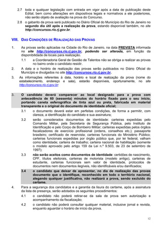 2.7 toda e qualquer legislação com entrada em vigor após a data de publicação deste
         Edital, bem como alterações em dispositivos legais e normativos a ele posteriores,
         não serão objeto de avaliação na prova do Concurso.
     2.8 o gabarito da prova será publicado no Diário Oficial do Município do Rio de Janeiro no
         segundo dia útil após a realização da prova, estando disponível também, no site
         http://concursos.rio.rj.gov.br.


VIII. DAS CONDIÇÕES DE REALIZAÇÃO DAS PROVAS

1.     As provas serão aplicadas na Cidade do Rio de Janeiro, na data PREVISTA informada
       no site http://concursos.rio.rj.gov.br, podendo ser alterada, em função da
       disponibilidade de locais para realização.
       1.1     a Coordenadoria Geral de Gestão de Talentos não se obriga a realizar as provas
               no bairro onde o candidato residir.
2.     A data e o horário de realização das provas serão publicados no Diário Oficial do
       Município e divulgados no site http://concursos.rio.rj.gov.br.
3.    As informações referentes à data, horário e local de realização da prova (nome do
      estabelecimento, endereço e sala), estarão disponíveis, oportunamente, no site
      http://concursos.rio.rj.gov.br:


3.     O candidato deverá comparecer ao local designado para a prova com
       antecedência de 60 (sessenta) minutos do horário fixado para o seu início,
       portando caneta esferográfica de tinta azul ou preta, fabricada em material
       transparente e o original do documento de identidade oficial;
       3.1    o documento deverá estar em perfeitas condições, de forma a permitir, com
              clareza, a identificação do candidato e sua assinatura;
       3.2    serão considerados documentos de identidade: carteiras expedidas pelo
              Comando Militar, pela Secretaria de Segurança Pública, pelo Instituto de
              Identificação e pelo Corpo de Bombeiro Militar; carteiras expedidas pelos órgãos
              fiscalizadores de exercício profissional (ordens, conselhos etc.); passaporte
              brasileiro; certificado de reservista; carteiras funcionais do Ministério Público;
              carteiras funcionais expedidas por órgão público que, por lei federal, valham
              como identidade; carteira de trabalho; carteira nacional de habilitação (somente
              o modelo aprovado pelo artigo 159 da Lei n.º 9.503, de 23 de setembro de
              1997);
       3.3      não serão aceitos como documentos de identidade: certidões de nascimento,
                CPF, títulos eleitorais, carteiras de motorista (modelo antigo), carteiras de
                estudante, carteiras funcionais sem valor de identidade, protocolos de
                documentos nem documentos ilegíveis, não identificáveis e/ou danificados;
       3.4      o candidato que deixar de apresentar, no dia de realização das provas
                documento que o identifique, reconhecido em todo o território nacional,
                alegando qualquer justificativa, não realizará a prova, sendo excluído do
                certame.
4.     Para a segurança dos candidatos e a garantia da lisura do certame, após a assinatura
       da lista de presença, serão adotados os seguintes procedimentos:
       4.1      o candidato não poderá retirar-se da sala de prova sem autorização e
                acompanhamento da fiscalização;
       4.2      o candidato não poderá consultar qualquer material, inclusive jornal e revista,
                enquanto aguardar o horário de início da prova.


                                                                                              12
 