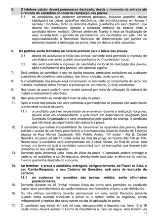5.     O telefone celular deverá permanecer desligado, desde o momento da entrada até
       a retirada do candidato do local de realização das provas.
       5.1     os candidatos que portarem pertences pessoais, inclusive aparelho celular
               (desligado) ou outros aparelhos eletrônicos, não acondicionados em bolsas /
               sacolas / mochilas, terão os referidos objetos guardados em saco plástico, que
               deverá ser identificado, lacrado e colocado embaixo da carteira onde o
               candidato estiver sentado. Demais pertences ficarão à vista da fiscalização de
               sala, durante todo o período de permanência dos candidatos em sala, não se
               responsabilizando a Secretaria Municipal de Administração por perdas ou
               extravios durante a realização da prova, nem por danos a eles causados.

6.    Os portões serão fechados no horário previsto para o início das provas.
       6.1       depois de autorizado o início das provas, somente será permitido o ingresso de
                 candidatos nas salas quando acompanhados do Coordenador Local;
       6.2       não será permitido o ingresso de candidatos no local de realização das provas,
                 após o fechamento dos portões, em hipótese alguma.
7.     Será vedado ao candidato o uso de óculos escuros, protetores auriculares ou quaisquer
       acessórios de cobertura para cabeça, tais como: chapéu, boné, gorro etc.
8.     A inviolabilidade das provas será comprovada no momento do rompimento do lacre dos
       malotes, mediante termo formal e a presença de, no mínimo, 2 (dois) candidatos.
9.     Nos locais de prova poderá haver revista pessoal por meio de utilização de detector de
       metais e rastreamento eletrônico.
10.    Não será permitido ao candidato fumar na sala de prova.
11.    Após o início das provas não será permitida a permanência de pessoas não autorizadas
       previamente no local de prova;
       11.1      a candidata que tiver necessidade de amamentar durante a realização da prova,
                 deverá levar um acompanhante, o qual ficará em dependência designada pela
                 Comissão Organizadora e será responsável pela guarda da criança. A candidata
                 que não levar acompanhante não realizará a prova;
12.    O candidato que estiver impossibilitado de transcrever as respostas das provas, deverá
       solicitar o auxilio de um fiscal para fazê-lo à Coordenadoria Geral de Gestão de Talentos
       situada na Rua Afonso Cavalcanti, 455, Prédio Anexo, 10º andar - Ala B, Cidade
       Nova/RJ, no prazo de até 48 horas antes da data da prova, no horário das 10h às 16h.
       Nesse caso, o candidato será acompanhado por 2 (dois) fiscais. Ao final da prova, será
       lavrado um termo no qual o candidato concordará com as marcações que tiverem sido
       efetuadas no seu cartão resposta.
13.    Somente após decorrida uma hora do início da prova, o candidato poderá entregar o
       caderno de questões, o cartão-resposta, devidamente assinado, e retirar-se do recinto,
       mesmo que tenha desistido do concurso,
14.    Ao terminar a prova o candidato entregará, obrigatoriamente, ao Fiscal de Sala, o
       seu Cartão-Resposta, o seu Caderno de Questões, sob pena de exclusão do
       certame;
       14.1    os cadernos de questões das provas, retidos, serão eliminados
               posteriormente.
15.    Somente durante os 30 (trinta) minutos finais de prova será permitido ao candidato
       copiar seus assinalamentos do cartão-resposta, em formulário próprio, a ser distribuído.
16.    Os três últimos candidatos deverão permanecer em sala, sendo liberados somente
       quando todos tiverem concluído a prova ou o tempo tenha se esgotado, sendo
       indispensável o registro dos seus nomes na ata de aplicação de prova.
17.    O candidato que insistir em sair de sala, descumprindo o disposto nos itens 13 a 16
       deste inciso, deverá assinar o Termo de Desistência e, caso se negue, será lavrado um
                                                                                              13
 