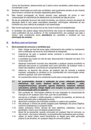 Termo de Ocorrência, testemunhado por 2 (dois) outros candidatos, pelos fiscais e pelo
      Coordenador Local.
18.   Qualquer observação por parte dos candidatos, será igualmente lavrada na ata, ficando
      seus nomes e números de inscrição registrados pelos fiscais.
19.   Não haverá prorrogação do tempo previsto para aplicação da prova, e nem
      compensação em decorrência de afastamento do candidato da sala de prova.
20.   No dia de realização da prova não serão fornecidas, por nenhum membro da equipe de
      aplicação desta e nem pelas autoridades presentes, informações referentes ao seu
      conteúdo e/ou aos critérios de avaliação e de classificação.
21.   Não haverá aplicação de provas fora do dia, local e horário pré-estabelecidos.
22.   O candidato não poderá alegar desconhecimento dos locais de realização das provas
      como justificativa de sua ausência. O não comparecimento, por qualquer que seja o
      motivo, será considerado como desistência do candidato e resultará em sua
      eliminação do certame.


X.    DA EXCLUSÃO DO CERTAME
1.    Será excluído do concurso o candidato que:
      1.1    faltar, chegar ao local de prova após o fechamento dos portões ou comparecer
             para a realização da prova em local diferente do designado;
      1.2    ausentar-se da sala, a qualquer tempo, portando o cartão-resposta e/ou o
             caderno de questões;
      1.3    o candidato que insistir em sair de sala, descumprindo o disposto nos itens 13 e
             14 do Inciso VIII;
      1.4    dispensar tratamento incorreto e/ou descortês a qualquer pessoa envolvida na
             aplicação das provas ou autoridade, bem como perturbar, de qualquer modo, a
             ordem dos trabalhos, incorrendo em comportamento indevido;
      1.5    utilizar-se, no decorrer das provas, de qualquer tipo de consulta a material
             impresso, anotações ou similares ou for surpreendido em comunicação verbal,
             escrita ou gestual, com outro candidato;
      1.6    for surpreendido dando e/ou recebendo auxílio para a execução da prova;

      1.7    for surpreendido, durante a realização da prova, utilizando aparelhos
             eletrônicos, tais como: telefone celular, bip, walkman,                   rádio,
             receptor/transmissor, gravador, agenda eletrônica, notebook, netbook,
             calculadora, palmtop, relógio digital com receptor ou qualquer outro meio
             de comunicação ativa ou passiva;
      1.8    fizer anotação de informações relativas às suas respostas no comprovante de
             inscrição ou em qualquer outro meio, que não os permitidos;
      1.9    recusar-se a entregar o cartão-resposta, o caderno de questões, ao término do
             tempo destinado para a realização da prova;
      1.10   descumprir quaisquer das instruções contidas no caderno de questões;
      1.11   não alcançar o mínimo de pontos exigidos para habilitação nas prova Objetiva,
             conforme estabelecido no presente Edital
      1.12   utilizar processos ilícitos, através de meio eletrônico, estatístico, visual ou
             grafológico, mesmo que constatado posteriormente;
      1.13   deixar de se apresentar, quando convocado em qualquer fase do concurso, ou
             não cumprir, nos prazos indicados, os procedimentos necessários para a posse;
      1.14   utilizar ou tentar utilizar meios fraudulentos ou ilegais para obter aprovação
             própria ou de terceiros, em qualquer etapa do concurso público;

                                                                                           14
 