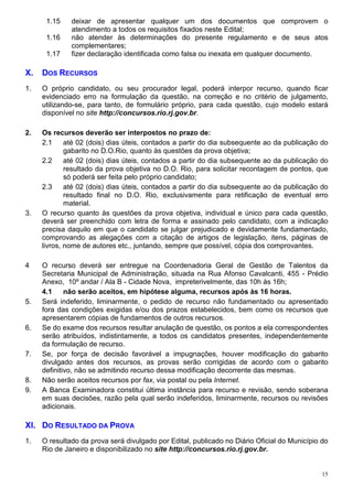 1.15    deixar de apresentar qualquer um dos documentos que comprovem o
              atendimento a todos os requisitos fixados neste Edital;
      1.16    não atender às determinações do presente regulamento e de seus atos
              complementares;
      1.17    fizer declaração identificada como falsa ou inexata em qualquer documento.

X.   DOS RECURSOS
1.   O próprio candidato, ou seu procurador legal, poderá interpor recurso, quando ficar
     evidenciado erro na formulação da questão, na correção e no critério de julgamento,
     utilizando-se, para tanto, de formulário próprio, para cada questão, cujo modelo estará
     disponível no site http://concursos.rio.rj.gov.br.

2.   Os recursos deverão ser interpostos no prazo de:
     2.1     até 02 (dois) dias úteis, contados a partir do dia subsequente ao da publicação do
             gabarito no D.O.Rio, quanto às questões da prova objetiva;
     2.2     até 02 (dois) dias úteis, contados a partir do dia subsequente ao da publicação do
             resultado da prova objetiva no D.O. Rio, para solicitar recontagem de pontos, que
             só poderá ser feita pelo próprio candidato;
     2.3     até 02 (dois) dias úteis, contados a partir do dia subsequente ao da publicação do
             resultado final no D.O. Rio, exclusivamente para retificação de eventual erro
             material.
3.   O recurso quanto às questões da prova objetiva, individual e único para cada questão,
     deverá ser preenchido com letra de forma e assinado pelo candidato, com a indicação
     precisa daquilo em que o candidato se julgar prejudicado e devidamente fundamentado,
     comprovando as alegações com a citação de artigos de legislação, itens, páginas de
     livros, nome de autores etc., juntando, sempre que possível, cópia dos comprovantes.

4    O recurso deverá ser entregue na Coordenadoria Geral de Gestão de Talentos da
     Secretaria Municipal de Administração, situada na Rua Afonso Cavalcanti, 455 - Prédio
     Anexo, 10º andar / Ala B - Cidade Nova, impreterivelmente, das 10h às 16h;
     4.1     não serão aceitos, em hipótese alguma, recursos após às 16 horas.
5.   Será indeferido, liminarmente, o pedido de recurso não fundamentado ou apresentado
     fora das condições exigidas e/ou dos prazos estabelecidos, bem como os recursos que
     apresentarem cópias de fundamentos de outros recursos.
6.   Se do exame dos recursos resultar anulação de questão, os pontos a ela correspondentes
     serão atribuídos, indistintamente, a todos os candidatos presentes, independentemente
     da formulação de recurso.
7.   Se, por força de decisão favorável a impugnações, houver modificação do gabarito
     divulgado antes dos recursos, as provas serão corrigidas de acordo com o gabarito
     definitivo, não se admitindo recurso dessa modificação decorrente das mesmas.
8.   Não serão aceitos recursos por fax, via postal ou pela Internet.
9.   A Banca Examinadora constitui última instância para recurso e revisão, sendo soberana
     em suas decisões, razão pela qual serão indeferidos, liminarmente, recursos ou revisões
     adicionais.

XI. DO RESULTADO DA PROVA
1.   O resultado da prova será divulgado por Edital, publicado no Diário Oficial do Município do
     Rio de Janeiro e disponibilizado no site http://concursos.rio.rj.gov.br.


                                                                                              15
 