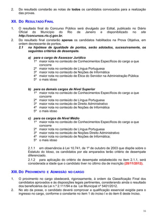2.   Do resultado constarão as notas de todos os candidatos convocados para a realização
     das provas.

XII. DO RESULTADO FINAL
1.   O resultado final do Concurso Público será divulgado por Edital, publicado no Diário
     Oficial   do    Município    do   Rio  de  Janeiro   e     disponibilizado no    site
     http://concursos.rio.rj.gov.br.
2.   Do resultado final constarão apenas os candidatos habilitados na Prova Objetiva, em
     ordem decrescente de pontos.
     2.1     na hipótese de igualdade de pontos, serão adotados, sucessivamente, os
             seguintes critérios de desempate:

           a) para o cargo de Assessor Jurídico
              1º maior nota no conteúdo de Conhecimentos Específicos do cargo a que
                 concorre
              2º maior nota no conteúdo de Língua Portuguesa
              3º maior nota no conteúdo de Noções de Informática
              4º maior nota no conteúdo de Ética do Servidor na Administração Pública
              5º o mais idoso


           b) para os demais cargos de Nível Superior
              1º maior nota no conteúdo de Conhecimentos Específicos do cargo a que
                 concorre
              2º maior nota no conteúdo de Língua Portuguesa
              3º maior nota no conteúdo de Direito Administrativo
              4º maior nota no conteúdo de Noções de Informática
              5º o mais idoso

           c) para os cargos de Nível Médio
              1º maior nota no conteúdo de Conhecimentos Específicos do cargo a que
                 concorre
              2º maior nota no conteúdo de Língua Portuguesa
              3º maior nota no conteúdo de Noções Direito Administrativo
              4º maior nota no conteúdo de Noções de Informática;
              5º o mais idoso

           2.1.1 em observância à Lei 10.741, de 1º de outubro de 2003 que dispõe sobre o
           Estatuto do Idoso, os candidatos por ela amparados terão critério de desempate
           diferenciado.
           2.1.2 para aplicação do critério de desempate estabelecido no item 2.1.1, será
           considerada a idade que o candidato tiver no último dia de inscrição (28/11/2012).

XIII. DO PROVIMENTO     E   ADMISSÃO   NO CARGO

1.   O provimento no cargo obedecerá, rigorosamente, à ordem da Classificação Final dos
     candidatos aprovados e às disposições legais pertinentes, considerando ainda o resultado
     dos beneficiários da Lei n.º 2.111/94 e da Lei Municipal nº 5401/2012.
2.   No ato da posse, o candidato deverá comprovar a qualificação essencial exigida para o
     ingresso no cargo, conforme o constante no item 1 do inciso I e do item 6 deste Inciso.




                                                                                           16
 