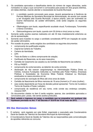 3.   Os candidatos aprovados e classificados dentro do número de vagas oferecidas, serão
     nomeados no cargo a que concorrem e convocados para posse em dois grupos distintos,
     em datas distintas, visando atender a necessidade da Guarda Municipal.

     3.1    o candidato quando convocado para posse, deverá apresentar-se à Gerência de
            Perícias Médicas da Secretaria Municipal de Administração, de acordo com escala
            a ser divulgada pela Guarda Municipal, à época própria, para ser submetido ao
            Exame Admissional, de caráter eliminatório, onde serão exigidos os seguintes
            exames;
        •   Oftalmológico com laudo, especificando acuidade visual, Fundoscopia, Tonometria
            e Senso Cromático;
        • Eletrocardiograma com laudo, quando com 35 (trinta e cinco) anos ou mais.
4.   Somente serão aceitos exames realizados em até 30 dias imediatamente anteriores ao
     ato de apresentação.
5.   Somente será investido no cargo o candidato considerado APTO em inspeção de saúde
     de caráter eliminatório.
6.   Por ocasião da posse, serão exigidos dos candidatos os seguintes documentos:
         comprovante da qualificação exigida;
         original da Carteira de Trabalho;
         Carteira de Identidade;
         CPF;
         Título de Eleitor e o último comprovante de votação;
         Certificado de Reservista, se do sexo masculino;
         Certidão de Casamento (se casado) ou da Certidão de Nascimento (se solteiro);
         PIS ou PASEP;
         comprovante de conta bancária, se detentor de conta corrente;
         declaração de não exercer cargo/emprego na Administração Pública Direta ou
         Indireta, inclusive Fundações instituídas ou mantidas pelo Poder Público, Empresas
         Públicas e Sociedades de Economia Mista Federal, Estadual ou Municipal,
         excetuados os casos previstos em lei;
         comprovante de vacinação de filhos até cinco anos de idade;
         Certidão de Nascimento de filhos menores de 18 anos (homem) e 21 anos (mulher);
         caso exista dependente por força de decisão judicial apresentar: Termo de Curatela e
         Termo de Guarda e Posse ( adoção);
         comprovante de residência em seu nome, onde conste seu endereço completo,
         inclusive CEP.
7.   Os documentos citados no item 6 serão exigidos, apenas, dos candidatos aprovados e
     convocados para posse, não sendo aceitos protocolos.
8.   Será vedado o ingresso no cargo, o candidato que se enquadrar em qualquer das
     hipóteses previstas no Art. 1º do Decreto nº 35.610 de 15 de maio de 2012.



XIV. DAS DISPOSIÇÕES GERAIS
1.   O certame será regulado por este Edital, organizado e executado pela Coordenadoria
     Geral de Gestão de Talentos da Secretaria Municipal de Administração.
2.   A Coordenadoria Geral de Gestão de Talentos não se responsabiliza pela comercialização
     de apostilas referentes ao concurso.


                                                                                           17
 