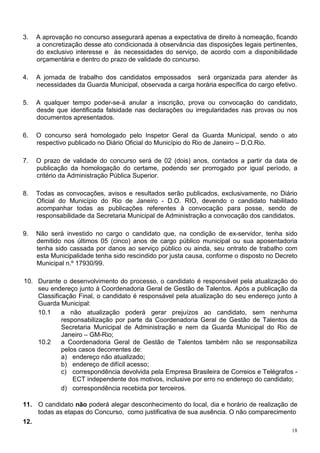 3.   A aprovação no concurso assegurará apenas a expectativa de direito à nomeação, ficando
     a concretização desse ato condicionada à observância das disposições legais pertinentes,
     do exclusivo interesse e às necessidades do serviço, de acordo com a disponibilidade
     orçamentária e dentro do prazo de validade do concurso.

4.   A jornada de trabalho dos candidatos empossados será organizada para atender às
     necessidades da Guarda Municipal, observada a carga horária específica do cargo efetivo.

5.   A qualquer tempo poder-se-á anular a inscrição, prova ou convocação do candidato,
     desde que identificada falsidade nas declarações ou irregularidades nas provas ou nos
     documentos apresentados.

6.   O concurso será homologado pelo Inspetor Geral da Guarda Municipal, sendo o ato
     respectivo publicado no Diário Oficial do Município do Rio de Janeiro – D.O.Rio.

7.   O prazo de validade do concurso será de 02 (dois) anos, contados a partir da data de
     publicação da homologação do certame, podendo ser prorrogado por igual período, a
     critério da Administração Pública Superior.

8.   Todas as convocações, avisos e resultados serão publicados, exclusivamente, no Diário
     Oficial do Município do Rio de Janeiro - D.O. RIO, devendo o candidato habilitado
     acompanhar todas as publicações referentes à convocação para posse, sendo de
     responsabilidade da Secretaria Municipal de Administração a convocação dos candidatos.

9.   Não será investido no cargo o candidato que, na condição de ex-servidor, tenha sido
     demitido nos últimos 05 (cinco) anos de cargo público municipal ou sua aposentadoria
     tenha sido cassada por danos ao serviço público ou ainda, seu ontrato de trabalho com
     esta Municipalidade tenha sido rescindido por justa causa, conforme o disposto no Decreto
     Municipal n.º 17930/99.

10. Durante o desenvolvimento do processo, o candidato é responsável pela atualização do
    seu endereço junto à Coordenadoria Geral de Gestão de Talentos. Após a publicação da
    Classificação Final, o candidato é responsável pela atualização do seu endereço junto à
    Guarda Municipal:
    10.1     a não atualização poderá gerar prejuízos ao candidato, sem nenhuma
             responsabilização por parte da Coordenadoria Geral de Gestão de Talentos da
             Secretaria Municipal de Administração e nem da Guarda Municipal do Rio de
             Janeiro – GM-Rio;
    10.2     a Coordenadoria Geral de Gestão de Talentos também não se responsabiliza
             pelos casos decorrentes de:
             a) endereço não atualizado;
             b) endereço de difícil acesso;
             c) correspondência devolvida pela Empresa Brasileira de Correios e Telégrafos -
                 ECT independente dos motivos, inclusive por erro no endereço do candidato;
             d) correspondência recebida por terceiros.

11. O candidato não poderá alegar desconhecimento do local, dia e horário de realização de
    todas as etapas do Concurso, como justificativa de sua ausência. O não comparecimento
12.
                                                                                            18
 