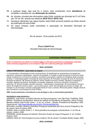 13. a qualquer etapa, seja qual for o motivo, será considerado como desistência do
    candidato e resultará em sua eliminação do certame.
14. As dúvidas, oriundas das informações neste Edital, poderão ser dirimidas de 2ª a 6ª feira,
    das 10h às 16h, através dos telefones 2976-1612 e 2976-1103.
15. Quaisquer alterações nas regras fixadas neste Edital somente poderão ser feitas através
    de publicação de outro Edital.
16. Os casos omissos serão submetidos à apreciação do Secretário Municipal de
    Administração.



                                  Rio de Janeiro, 19 de outubro de 2012.




                                             PAULO JOBIM FILHO
                                   Secretário Municipal de Administração



                                                               CONTEÚDO PROGRAMÁTICO

Serão consideradas para efeito de avaliação todas as alterações pertinentes às legislações indicadas
neste conteúdo programático com entrada em vigor até a data de publicação deste Edital.

                                                NÍVEL SUPERIOR

LÍNGUA PORTUGUESA – (para todos os cargos)
1. Compreensão e interpretação de texto contemporâneo. 2. Identificação de características de sequências
descritivas, narrativas e dissertativas - estrutura do parágrafo. 3. Coesão e coerência textuais. 4. Discurso direto,
indireto e indireto livre. 5. Encontros vocálicos, encontros consonantais e dígrafos. 6. Ortografia oficial: emprego
de letras. 7. Acentuação gráfica e emprego de sinais diacríticos. 8. Pontuação: emprego de sinais. 9. Estrutura e
formação de palavras. 10. Classes de palavras: formas, flexões (nominais e verbais, regulares e irregulares) e
emprego. Aspectos semânticos: denotação e conotação, polissemia, sinonímia, antonímia, homonímia e
paronímia. 11. Período simples e período composto – subordinação e coordenação. 12. Concordância nominal e
verbal. 13. Regência nominal e verbal – uso do acento grave, crase. 14. Colocação dos termos na oração. 15.
Variação no uso da língua: correção e adequação tendo em vista o contexto. 16. Escrita padrão: redação oficial de
atos normativos e comunicações do Poder Público.
OBS: A prova priorizará a consciência no uso da língua e, não, a nomenclatura gramatical.

REFERÊNCIA BIBLIOGRÁFICA:
AZEREDO, José Carlos. Gramática Houaiss da língua portuguesa. 2.ed. São Paulo: Publifolha, 2008.
BRASIL. Presidência da República. Manual de redação da Presidência da República. Gilmar Ferreira
Mendes e Nestor José Forster Júnior. – 2. ed. rev. e atual. – Brasília: Presidência da República, 2002.
Disponível em: http://www.planalto.gov.br/ccivil_03/manual/index.htm
BECHARA, Evanildo. Moderna Gramática Portuguesa (atualizada pelo Novo Acordo Ortográfico). Rio
de Janeiro: Nova Fronteira, 2009.
CUNHA, Celso e Lindley Cintra, L. F. Nova gramática do português contemporâneo. 5. ed. Rio de
Janeiro: Lexikon, 2008.
FERREIRA, Aurélio Buarque de Holanda. Dicionário Aurélio da Língua Portuguesa. 5. ed. Curitiba:
Positivo, 2010.
GARCIA, Othon M. Comunicação em prosa moderna. Rio de Janeiro: Fundação Getúlio Vargas, 2000.

                                                NÍVEL SUPERIOR
                                                                                                                   19
 