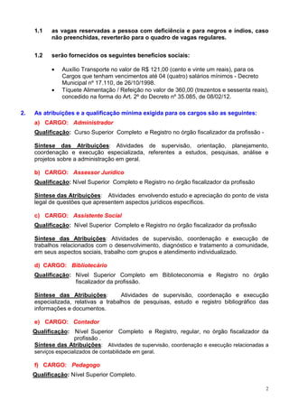 1.1    as vagas reservadas a pessoa com deficiência e para negros e índios, caso
            não preenchidas, reverterão para o quadro de vagas regulares.


     1.2    serão fornecidos os seguintes benefícios sociais:

            •   Auxílio Transporte no valor de R$ 121,00 (cento e vinte um reais), para os
                Cargos que tenham vencimentos até 04 (quatro) salários mínimos - Decreto
                Municipal nº 17.110, de 26/10/1998.
            •   Tíquete Alimentação / Refeição no valor de 360,00 (trezentos e sessenta reais),
                concedido na forma do Art. 2º do Decreto nº 35.085, de 08/02/12.

2.   As atribuições e a qualificação mínima exigida para os cargos são as seguintes:
     a) CARGO: Administrador
     Qualificação: Curso Superior Completo e Registro no órgão fiscalizador da profissão -

     Síntese das Atribuições: Atividades de supervisão, orientação, planejamento,
     coordenação e execução especializada, referentes a estudos, pesquisas, análise e
     projetos sobre a administração em geral.

     b) CARGO: Assessor Jurídico
     Qualificação: Nível Superior Completo e Registro no órgão fiscalizador da profissão

     Síntese das Atribuições: Atividades envolvendo estudo e apreciação do ponto de vista
     legal de questões que apresentem aspectos jurídicos específicos.

     c) CARGO: Assistente Social
     Qualificação: Nível Superior Completo e Registro no órgão fiscalizador da profissão

     Síntese das Atribuições: Atividades de supervisão, coordenação e execução de
     trabalhos relacionados com o desenvolvimento, diagnóstico e tratamento a comunidade,
     em seus aspectos sociais, trabalho com grupos e atendimento individualizado.

     d) CARGO: Bibliotecário
     Qualificação: Nível Superior Completo em Biblioteconomia e Registro no órgão
                   fiscalizador da profissão.

     Síntese das Atribuições:         Atividades de supervisão, coordenação e execução
     especializada, relativas a trabalhos de pesquisas, estudo e registro bibliográfico das
     informações e documentos.

     e) CARGO: Contador
     Qualificação: Nível Superior Completo e Registro, regular, no órgão fiscalizador da
                     profissão .
     Síntese das Atribuições: Atividades de supervisão, coordenação e execução relacionadas a
     serviços especializados de contabilidade em geral.

     f) CARGO: Pedagogo
     Qualificação: Nível Superior Completo.

                                                                                              2
 