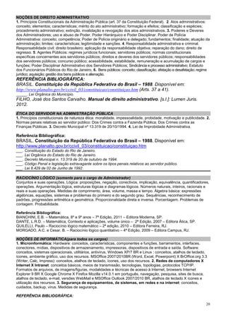 NOÇÕES DE DIREITO ADMINISTRATIVO
1. Princípios Constitucionais da Administração Pública (art. 37 da Constituição Federal). 2. Atos administrativos:
conceito; elementos; características; mérito do ato administrativo; formação e efeitos; classificação e espécies;
procedimento administrativo; extinção, invalidação e revogação dos atos administrativos. 3. Poderes e Deveres
dos Administradores; uso e abuso de Poder. Poder Hierárquico e Poder Disciplinar. Poder de Polícia
Administrativa: conceito; competência; Poder de Polícia originário e delegado; fundamentos; finalidade; atuação da
administração; limites; características; legitimidade e sanções. 4. Responsabilidade administrativa e criminal.
Responsabilidade civil: direito brasileiro; aplicação da responsabilidade objetiva; reparação do dano; direito de
regresso. 5. Agentes Públicos: regimes jurídicos funcionais; servidores públicos; normas constitucionais
específicas concernentes aos servidores públicos; direitos e deveres dos servidores públicos; responsabilidades
dos servidores públicos; concurso público; acessibilidade, estabilidade, remuneração e acumulação de cargos e
funções; Poder Disciplinar Administrativo dos Servidores Públicos; Sindicância e processo administrativo; Estatuto
dos Funcionários Públicos do Rio de Janeiro, 6. Bens públicos: conceito; classificação; afetação e desafetação; regime
jurídico; aquisição; gestão dos bens públicos e alienação.
REFERÊNCIA BIBLIOGRÁFICA:
BRASIL. Constituição da República Federativa do Brasil – 1988. Disponível em:
http://www.planalto.gov.br/ccivil_03/constituicao/constituiçao.htm (Arts. 37 a 41).
_____. Lei Orgânica do Município.
FILHO, José dos Santos Carvalho. Manual de direito administrativo. [s.l.]: Lumen Juris.
2012.
ÉTICA DO SERVIDOR NA ADMINISTRAÇÃO PÚBLICA
1. Princípios constitucionais de natureza ética: moralidade, impessoalidade, probidade, motivação e publicidade. 2.
Normas penais relativas ao servidor público: Dos Crimes contra a Fazenda Pública; Dos Crimes contra as
Finanças Públicas. 3. Decreto Municipal nº 13.319 de 20/10/1994. 4. Lei de Improbidade Administrativa.

Referência Bibliográfica:
BRASIL. Constituição da República Federativa do Brasil – 1988. Disponível em:
http://www.planalto.gov.br/ccivil_03/constituicao/constituiçao.htm
___. Constituição do Estado do Rio de Janeiro.
___. Lei Orgânica do Estado do Rio de Janeiro.
___. Decreto Municipal n. 13.319 de 20 de outubro de 1994.
___. Código Penal e legislação extravagante sobre os tipos penais relativos ao servidor público.
___. Lei 8.429 de 02 de Junho de 1992.

RACIOCÍNIO LÓGICO (somente para o cargo de Administrador)
Conjuntos e suas operações. Lógica: proposições, negação, conectivos, implicação, equivalência, quantificadores,
operações. Argumentação lógica, estruturas lógicas e diagramas lógicos. Números naturais, inteiros, racionais e
reais e suas operações. Medidas de comprimento, área, volume, massa e tempo. Álgebra básica: expressões
algébricas, equações, sistemas e problemas do primeiro e do segundo grau. Sequências, reconhecimento de
padrões, progressões aritmética e geométrica. Proporcionalidade direta e inversa. Porcentagem. Problemas de
contagem. Probabilidade.

Referência Bibliográfica:
BIANCHINI, E.B. – Matemática, 8º e 9º anos – 7ª Edição, 2011 – Editora Moderna, SP.
DANTE, L.R.D. – Matemática, Contexto e aplicações, volume único – 2ª Edição, 2007 – Editora Ática, SP.
QUILELLI, Paulo – Raciocínio lógico matemático – 2ª edição, 2010 – Editora Ferreira, RJ.
MORGADO, A.C. e Cesar, B. – Raciocínio lógico quantitativo – 4ª Edição, 2009 – Editora Campus, RJ.

NOÇÕES DE INFORMÁTICA(para todos os cargos)
1. Microinformática: Hardware: conceitos, características, componentes e funções, barramentos, interfaces,
conectores, mídias, dispositivos de armazenamento, impressoras, dispositivos de entrada e saída. Software:
conceitos, sistemas operacionais, utilitários, antivírus, Windows XP/7 BR e Linux : conceitos, atalhos de teclado,
ícones, ambiente gráfico, uso dos recursos. MSOffice 2007/2010BR (Word, Excel, Powerpoint) X BrOffice.org 3.3
(Writer, Calc, Impress): conceitos, atalhos de teclado, ícones, uso dos recursos. 2. Redes de computadores X
Internet X Intranet: conceitos básicos, meios de transmissão, tecnologias, topologias, protocolos TCP/IP.
Formatos de arquivos, de imagens/figuras, modalidades e técnicas de acesso à Internet, browsers Internet
Explorer 9 BR X Google Chrome X Firefox Mozilla v14.0.1 em português, navegação, pesquisa, sites de busca,
atalhos de teclado, e-mail, versões WebMail e MSOffice Outlook 2007/2010 BR, atalhos de teclado X ícones e
utilização dos recursos. 3. Segurança de equipamentos, de sistemas, em redes e na internet: conceitos,
cuidados, backup, vírus. Medidas de segurança.

REFERÊNCIA BIBLIOGRÁFICA:

                                                                                                                   20
 